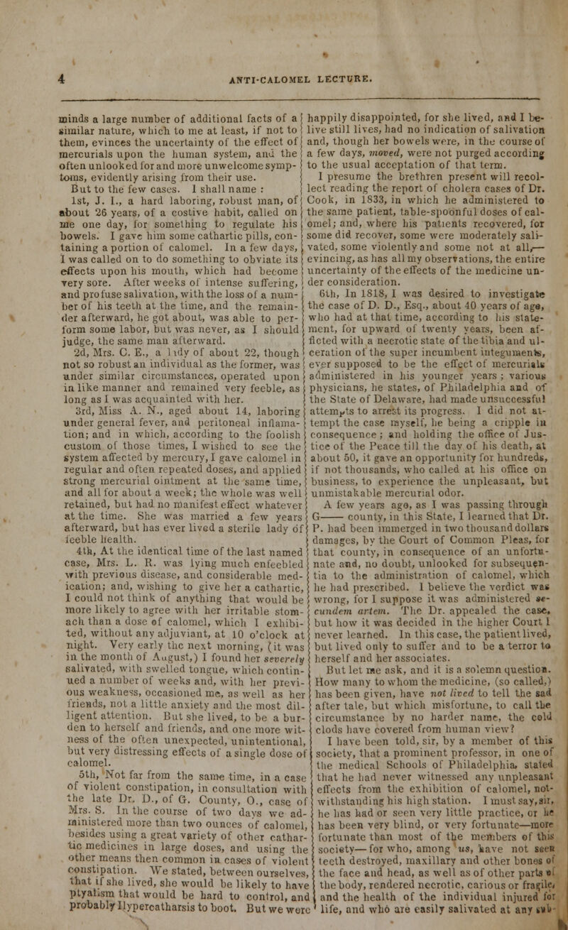 minds a large number of additional facts of a i happily disappointed, for she lived, and I be- similar nature, which to me at least, if not to ! live still lives, had no indication of salivation them, evinces the uncertainty of the effect of j and, though her bowels we re, in the course of mercurials upon the human system, and the ! a few days, moved, were not purged according often unlooked for and more unwelcome symp- to the usual acceptation of that term, toms, evidently arising from their use. j I presume the brethren present will recol- But to the few cases. 1 shall name : j lect reading the report of cholera cases of Dr. 1st, J. I., a hard laboring, robust man, of j Cook, in 1833, in which he administered to about 26 years, of a costive habit, called on j the same patient, table-spoonful doses of cal- ine one day, for something to regulate his j omel; and, where his patients recovered, for bowels. I gave him some cathartic pills, con- some did recover, some were moderately sali- taining a portion of calomel. In a few days, 1 vated, some violently and some not at all/— 1 was called on to do something to obviate its evincing, as has all my observations, the entire effects upon his mouth, which had become uncertainty of the effects of the medicine un- very sore. After weeks of intense suffering, j der consideration. and profuse salivation, with the loss of a nuin-! 6th, In 1818, I was desired to investigate ber of his teeth at the time, and the remain-j the case of D. D., Esq., about 40 years of age, der afterward, he got about, was able to per- who had at that time, according to his state- form some labor, but was never, as I should! mcnt, for upward of twenty years, been af- judge, the same man afterward. j Acted with a necrotic state of the tibia and ul- 2d, Mrs. C. E., a 1 \dy of about 22, though* ceration of the super incumbent integuments, not so robust an individual as the former, was I ever supposed to be the effect of mercurials under similar circumstances, operated upon administered in his younger years ; various in like manner and remained very feeble, as j physicians, he states, of Philadelphia and of long as I was acquainted with her. j the State of Delaware, had made unsuccessful 3rd, Miss A. N., aged about 14, laboring attempts to arrest its progress. 1 did not at- under general fever, and peritoneal inflama- j tempt the case myself, he being a cripple in tion; and in which, according to the foolish j consequence ; and holding the office of Jus- custom of those times, I wished to see the 5 tice of the Peace till the day of his death, at system affected by mercury, I gave calomel in j about 50, it gave an opportunity for hundreds, regular and often repeated doses, and applied) if not thousands, who called at his office on strong mercurial ointment at the same time, business, to experience the unpleasant, but and all for about a week; the whole was well j unmistakable mercurial odor, retained, but had no manifest effect whatever [ A few years ago, as I was passing through at the time. She was married a few years afterward, but has ever lived a sterile lady of feeble health. 4th, At the identical time of the last named G county, in this State, I learned that Dr. P. had been iramerged in two thousand dollars damages, by the Court of Common Pleas, for that county, in consequence of an unfortu- case, Mrs. L. R. was lying much enfeebled nate and, no doubt, unlooked for subsequen- with previous disease, and considerable med- s tia to the administration of calomel, which ication; and, wishing to give her a cathartic, I he had prescribed. 1 believe the verdict was I could not think of anything that would be > wrong, for I suppose it was administered «- more likely to agree with her irritable stom-1 cundem artem. The Dr. appealed the case, ach than a dose of calomel, which I exhibi- j but how it was decided in the higher Court I ted, without any adjuviant, at 10 o'clock at j never learned. In this case, the patient lived, night. Very early the next morning, (it was but lived only to suffer and to be a terror to in the month of August,) I found her severely herself and her associates. salivated, with swelled tongue, which contin- ued a number of weeks and, with her previ-' ous weakness, occasioned me, as well as her friends, not a little anxiety and the most dil- ligent attention. But she lived, to be a bur- den to herself and friends, and one more wit- ness of the often unexpected, unintentional, but very distressing effects of a single dose of calomel. 5th, Not far from the same time, in a case of violent constipation, in consultation with the late Dr. D., of G. County, 0., case of Mrs. S. In the course of two days we ad- ministered more than two ounces of calomel, besides using a great variety of other cathar- tic medicines in large doses, and using the other means then common in cases of violent constipation. We stated, between ouTselves But let me ask, and it is a solemn question. How many to whom the medicine, (so called,) has been given, have not lived to tell the sad after tale, but which misfortune, to call the circumstance by no harder name, the cold clods have covered from human view? I have been told, sir, by a member of this society, that a prominent professor, in one of the medical Schools of Philadelphia, stated that he had never witnessed any unpleasant effects from the exhibition of calomel, not- withstanding his high station. I must say, sir, he has had or seen very little practice, or he has been very blind, or very fortunate—more fortunate than most of the members of this society—for who, among 'us, kave not seen teeth destroyed, maxillary and other bones of the face and head, as well as of other parts • ! that if she lived, she would be likely to have! the body, rendered necrotic, carious or fragile, ptyal.sm that would be hard to control, and 1 and the health of the individual injured for probably llypercatharsis to boot. But we were ' life, and who are easily salivated at any s»l#-