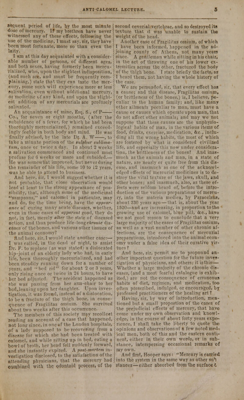 sequent period of life, by the most minute | second ceverial vertebrae, and so destroyed its dose of mercury. If my brethren have never j texture that it was unable to sustain the witnessed any of these effect?, following the J weight of the head. use of the medicine, 1 must say, sir, they have j Another case of Fragilitas ossium, of which been most fortunate, more so than even the I have been informed, happened in the ad- laity- {joining county of Athens, not many yeais I am at this day acquainted with a consider- i since. A gentleman while sitting in his chair, able number of persons, of different ages, in the act of throwing one of his lower ex- and both sexes, having formerly been mercu- j tremities across the other, fractured the body rialized, who, upon the slightest indisposition, j of the thigh bone. I state briefly the facts, as (and such are, and must be frequently com- j I heard them, not having the whole history of plaining,) state that they can taste the mer- ; the case. cury, some such will experience more or less j We are persuaded, sir, that every effect has salivation, even without additional mercury, j a cause; and this disease, Fragilitas ossium, or medicine of any kind, and upon the slight- j (or brittleness of the bones,) is, I believe, pe- est addition of any mercurials are profusely j culiar to the human family; and, like many salivated. other ailments peculiar to man, must have a An acquaintance of mine, Esq. S., of P cause or causes which operate upon man, that Co., for seven or eight months, (after the do not affect other animals; and may we not subsidence of a fever, for which he had been suppose that these causes are the unphysio- thoroughly mercurialized,) remained exceed- \ logical habits of man, in the various items of ingly feeble in both body and mind. He was food, drinks, exercise, medication, &c, inclu- Cnally advised, by the late Dr.. A. W , to ding all the wrong habits, the most of which take a minute portion of the sulphur sublima- j are fostered by what is considered civilized turn, once or twice a day. In about 2 weeks life, and especially this now under considera- a salivation commenced and continued most tion, the brittleness of the bones? And inas- profuse for 6 weeks or more and subsided.— much as the animals and man, in a state of He was somewhat improved, but never during nature, are nearly or quite free from this dis- the remainder of his life, some 10 to 12 years, j ease, and inasmuch as one of the acknowl- was he able to attend to business. edged effects of mercurial medicines is to de- And here, sir, I would suggest whether it is stroy the vital texture of the jaws, skull, and not probable, that close observation would other bones; and inasmuch, also, as these ef- lead at least to the strong appearance of pos- fects were seldom- heard of, before the intro- sibility, that, although some of the medicinal duction of the various preparations of mercu- sampsons, and calomel in particular, may ry, into the materia medica, by Paracelsus, and do, for the time being, have the appear- about 330 years ago — that is, about the year ance of curing many acute diseases, whether, 1520—and are increasing, in proportion totho even in those cases of apparent good, they do growing use of calomel, blue pill, &c, have pot, in fact, merely alter the state of diseased we not good reason to conclude that a very action, and thus produce life-long chronic dis- large majority of the cases of Fragilitas ossium, eases of the bones, and various other tissues of j as well as a vast number of other chronic af- the animal economy? fections, are the consequence of mercurial And here, sir, I would state another case:— preparations, introduced into the animal econ- I was called, in the dead of night, to assist omy under a false idea of their curative vir- l)r. F. to replace (as was stated) a dislocated tues ? hip-joint of an elderly lady who had, in early And here, sir, permit me to propound an- life, been thoroughly mercurialized, and had other important question for the future inves- been steadily running down for a number of ligation of physicians, and others; it isthis:— years, and bed rid for about 2 or 3 years, Whether a large majority of the chronic dis- only rising once or twice in 24 hours, to have eases, (and a most fearful catalogue is exhib- ber bed adjusted. The accident happened as j ited,) are not the consequence of erroneous she was passing from her arm-chair to her habits of diet, regimen, and medication, too bed, leaning upon her daughter. Upon inves- often prescribed, indulged, or encouraged, by tigation, it was found, instead of a dislocation, \ professed practitioners of the healing art ? to be a fracture of the thigh bone, in conse- j Having, sir, by way of introduction, men- quencc of Fragilitas ossium. She survived ) tioned but a small proportion of the cases of about two weeks after this occurrence. the prejudicial effects of mercury, that have The members of this society may recolleet come under my own observation and knowl- reading an account of a case that happened, edge, in the course of about forty years expe- not lone since, in one ef the London hospitals, rience, I shall take the liberty to quote the of a lady supposed to be recovering from a opinions and observations of a few noted med- disease for which she had been treated with ical men, both of this and the eastern conti- calomel, and while sitting, up in bed, eating a nent, either in their own words, or in sub- bowl of broth, her head fell suddenly forward, stance, interspersing occasional remarks of and she instantly expired. A post-mortem in- my own. vestigation disclosed, to the satisfaction of the And first, Hooper says: Mercury is carried attending physicians, that the mercury had j into the system in the same way as other su^ combined with the odontoid process, of the stances—either absorbed from the surface I