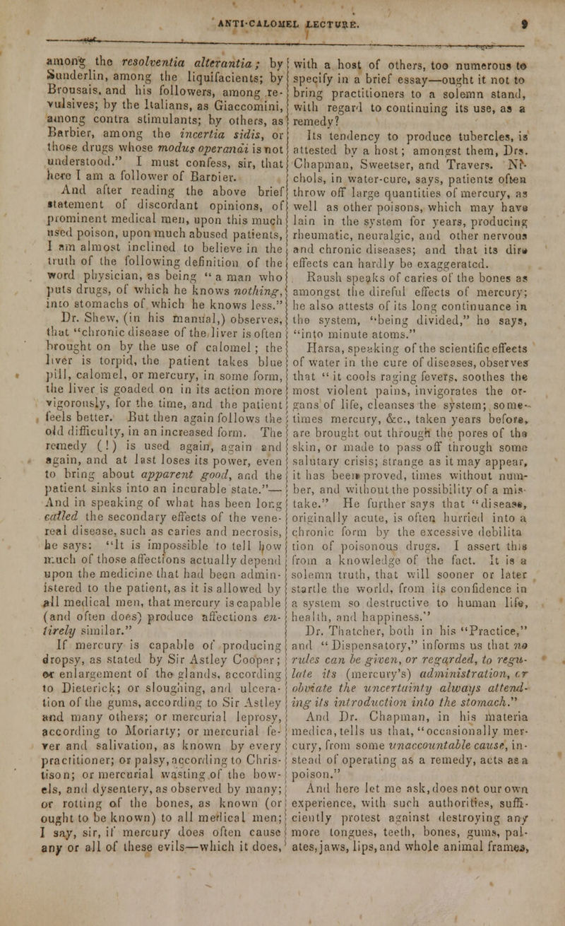 — jtffim . ' among the resolventia alterantia; by { with a host of others, too numerous to Sunderhn, among the liquifacients; by specify in a brief essay—ought it not to Brousais. and his followers, among re-j bring practitioners to a solemn stand, vulsives; by the Italians, as Giaccomini, with regard to continuing its use, as a among contra stimulants; by others, as| remedy? Barbie?, among the incertia sidis, or Its'tendency to produce tubercles, is those drugs whose modus operandi is not attested bv a host; amonest them, Drs. understood. I must confess, sir, that{ Chapman,' Sweetser, and Travers. NN herc I am a follower of Baroier. j chols, in water-cure, says, patients often And after reading the above brief throw off large quantities of mercury, as ■tatement of discordant opinions, of well as other poisons, which may have prominent medical men, upon this much lain in the system for years, producing used poison, upon much abused patients, j rheumatic, neuralgic, and other nervous I am almost inclined to believe in the j and chronic diseases; and that its dirw truth of the following definition of the effects can hardly be exaggerated, word physician, as being  a man who Raush speaks of caries of the bones as puts drugs, of which he knows nothing,\ amongst the direful effects of mercury; into stomachs of which he knows less.! he also attests of its long continuance in Dr. Shew, (in his manual,) observes, the system, '-being divided, ho says, that chronic disease of the*liver is often ( into minute atoms. brought on by the use of calomel; the Plarsa, speaking of the scientific effects liver is torpid, the patient takes blue of water in the cure of diseases, observes pill, calomel, or mercury, in some form, that  it cools raging fevers, soothes the the liver is goaded on in its action more most violent pains, invigorates the or- vigorously, for the time, and the patient; gans of life, cleanses the system; some- , feels better. But then again follows the i times mercury, &c, taken years before, oJd difficulty, in an increased form. The are brought out through the pores of the remedy (!) is used again, again and j skin, or made to pass off through some again, and at last loses its power, even j salutary crisis; strange as it may appear, to bring about apparent good, and the it has beer* proved, times without num- patient sinks into an incurable state.— > ber, and without the possibility of a mis- And in speaking of what has been longj take. He further says that disease, coiled the secondary effects of the vene- j originally acute, is often hurried into a leal disease, such as caries and necrosis, chronic form by the excessive debilita be says: It is impossible to tell Ijow tion of poisonous drugs. I assert this much of those affections actually depend from a knowledge of the fact. It is a upon the medicine that had been admin- solemn truth, that will sooner or later istered to the patient, as it is allowed by j startle the world, from its confidence in jrfl medical men, that mercury is capable a system so destructive to human life, (and often does) produce affections en- > health, and happiness.'' lirely similar. ) Dr. Thatcher, both in his Practice, If mercury is capable of producing \ and  Dispensatory, informs us that no dropsy, as stated by Sir Astley Cooper; j rules can be given, or regarded, to regit- ©f enlargement of tho glands, according j lute its (mercury's) administration, r.r to Dieterick; or sloughing, anil ulcera- j obviate the uncertainty always attend- tion of the gums, according to Sir Astley j ingits introduction into the stomach.^ and many others; or mercurial leprosy,! And Dr. Chapman, in his materia according to Moriarty; or mercurial fe- j medica, tells us that, occasionally mer- rer and salivation, as known by every i cury, from some unaccountable cause, in- practitioner; or palsy, according to Chris-i stead of operating as a remedy, acts aea tison; or mercurial wasting of the bow- { poison. els, and dysentery, as observed by many;; And here let me ask, does not our own or rotting of the bones, as known (or; experience, with such authorities, suf5- ought to be known) to all medical men;! ciently protest against destroying an/ I say, sir, if mercury does often cause! more tongues, teeth, bones, gums, pal- any or all of these evils—which it does,- ates,jaws, lips,and whole animal frames,