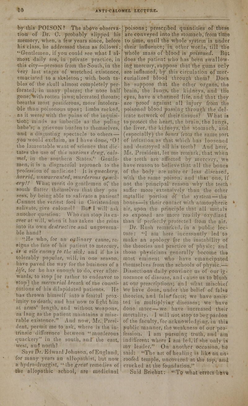 by this POISON? The above observa-\ poisons ; prescribed quantities of these tion of Dr. C. probably slipped his \ are conveyed into the stomach, from timo memory, when, a few years since, before; to time, until the whole system is under his class, he addressed them as follows: j their influence; in other words, till the Gentlemen, if you could see what I al- whole mass of blood is poisoned. But most daily see, in private practice, in does the patient who has been swallow- this city—persons from the South, in the; ing mercury, suppose that the gums only very last stages of wretched existence, are inflamed, by this circulation ofmer- emaciated to a skeleton ; with both ta- i curialized blood through them? Does bles of the skull almost completely per- he suppose that the other organs, the forated, in many places; the nose half brain, the lungs, the kidneys, and the gone;'with rotten jaws; ulcerated throats; eyes, have a charmed life, and that they breaths most pestiferous, more intolera- are proof against all injury from the ble than poisonous upas ; limbs racked,! poisoned blood passing through the del- as it were, with the pains of the inquisi-j icate network of their tissues? What is tion; minds as imbecile as the puling I to protect the heart, the brain, the lungs, babe's; a grievous burden to themselves,! the liver, the kidneys, the stomach, and and a disgusting spectacle to others—{(especially) the bones from the same sort you would exclaim, as I have done, '0! j of irritation as that which has loosened the lamentable want of science that die- and destroyed all his teeth? And here, tates the use of this noxious drug, calo- Mr. President, let me remark, that when met, in the southern States.'- Gentle- the teeth are aifected by mercery, we men, it is a disgraceful reproach to the) have reason to believe that all the bones profession of medicine ! It is quackery, j of the body are more or less diseased, horrid, unwarranted, murderous quack- i with the same poison, and that one, if try!! What merit do gentlemen of the j not the principal' reason why the teeth south flatter themselves that they pos suffer more, extensively than the other >>ess, by being able to salivate a patient? { metallic portion of the system — the Cannot the veriest fool in Christendom j bones—is their contact with atmospheric * salivate, give calomel? Buflwill ask \ air, upon the principle that all metals another question: Who can stop its ca- j so exposed are more readily oxydized reer at will, when it has taken the reins j than if perfectly protected from the air. into its own destructive and ungovema-! Dr. Rush remarked, in a public lec- ble hand? ture: I am here incessantly led to He who, for an ordinary cause, re- make an apology for the instability of signs the fate of his patient to mercury,! the theories and practice of physic; and , is a vile enemy to the sick; and if he is {those physicians generally become the tolerably popular, will, in one season, most eminent who have emancipated have paved the way for the business of a themselves from the schools of physic.— life, for he has enough to do, ever after- Dissections daily ponvincc us of our ig- wards, to stop [or rather to endeavor to norance of disease, and cause us to blush stop] the mercurial breach of the consti-i at our prescriptions; and what mischief tutions of his dilapidated patients. He! we have done, under the belief of false has thrown himself into a fearlul prox-! theories, and false* facts; we have assis- imity to death, and has now to fight himj ted in multiplying diseases; we have at arms' length, and without weapons, done more—-we have increased their as long as the patient maintains a mise- mortality. I will not stop to'beg pardon rable existence. And now, Mr. Presi- of the faculty, for acknowledging, in this dent, permit me to ask, where is the in- public manner, the wcakness~of our pro- trinsic difference between  murderous fession. I am pursuing truth, and am quackery in the south, and the east, indifferent where I am led, if she only is west, and north? j m leader. On another occasion, he Says Dr. Edward Johnson, of England,) said: The art of healing is like anun- for many years an allopathist, but now; roofed temple, uncovered at Uio top, and a hydro-druggist,  [he great remedies off cracked at the foundation. the allopathic school, are medicinal' SaidBriehat: To what errors have