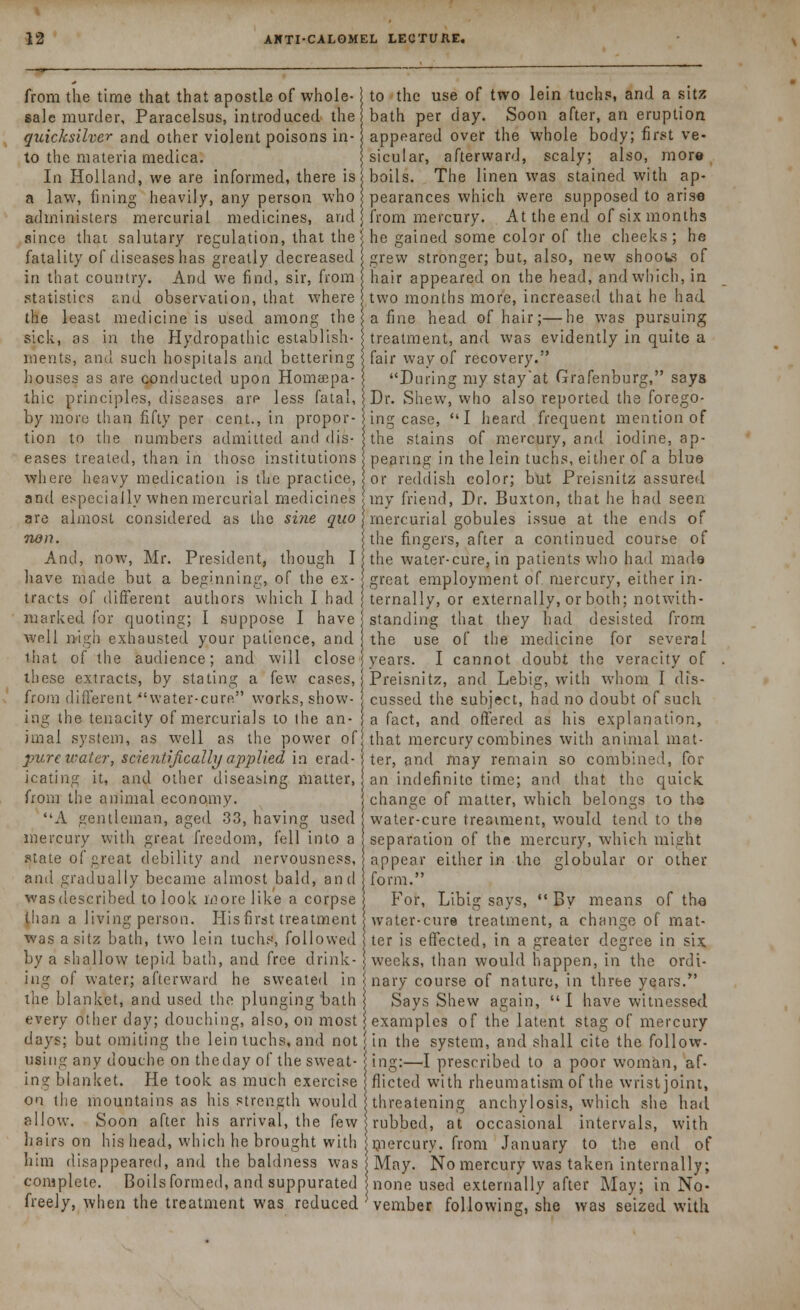 from the time that that apostle of whole- j to the use of two lein tuchs, and a sitz sale murder, Paracelsus, introduced the bath per day. Soon after, an eruption quicksilver and other violent poisons in- appeared over the whole body; first ve- to the materia medica. jsicular, afterward, scaly; also, more In Holland, we are informed, there is boils. The linen was stained with ap- a law, fining heavily, any person who pearances which were supposed to arise administers mercurial medicines, and j from mercury. At the end of six months since that salutary regulation, that the' he gained some color of the cheeks; he fatality of diseases has greatly decreased grew stronger; but, also, new shoous of in that country. And we find, sir, from hair appeared on the head, and which, in statistics and observation, that where two months more, increased that he had the least medicine is used among the a fine head of hair;—he was pursuing sick, as in the Hydropathic establish- treatment, and was evidently in quite a ments, and such hospitals and bettering \ fair way of recovery. houses as are conducted upon Homtepa- I During my stay'at Grafenburg, says thic principles, diseases are less fatal, j Dr. Shew, who also reported the forego- by more than fifty per cent., in propor-1 ing case, I heard frequent mention of tion to the numbers admitted and dis- j the stains of mercury, and iodine, ap- eases treated, than in those institutions peanng in the lein tuchs, either of a blue where heavy medication is the practice, or reddish color; but Preisnitz assured and especially when mercurial medicines my friend, Dr. Buxton, that he had seen are almost considered as the sine quo j mercurial gobules issue at the ends of non. j the fingers, after a continued course of And, now, Mr. President, though I the water-cure, in patients who had made have made but a beginning, of the ex- j great employment of mercury, either in- tracts of different authors which I had ternally, or externally, or both; notwith- marked for quoting; I suppose I have s standing that they had desisted from well nigh exhausted your patience, and the use of the medicine for several that of the audience; and will close j years. I cannot doubt the veracity of these extracts, by stating a few cases, I Preisnitz, and Lebig, with whom I dis- from different water-cure works, show- j cussed the subject, had no doubt of such ing the tenacity of mercurials to (he an- a fact, and offered as his explanation, tIBal system, as well as the power of that mercury combines with animal mat- purc water, scientifically applied in erad- i ter, and may remain so combined, for icating it, and other diseasing matter, an indefinite time; and that the quick from the animal economy. change of matter, which belongs to the A gentleman, aged 33, having used water-cure treatment, would tend to the mercury with great freedom, fell into a separation of the mercury, which might state of great debility and nervousness, appear either in the globular or other and gradually became almost bald, and form. wasdescribed to look more like a corpse For, Libig says, By means of the ihan a living person. Hisfirst treatment water-cure treatment, a change of mat- was a sitz bath, two lein tuchs, followed ter is effected, in a greater degree in six by a shallow tepid bath, and free drink- ) weeks, than would happen, in the ordi- ing of water; afterward he sweated in nary course of nature, in three years. the blanket, and used the plunging bath Says Shew again,  I have witnessed every other day; douching, also, on most ] examples of the latent stag of mercury days; but omiting the lein tuchs, and not j in the system, and shall cite the follow- using any douche on the day of the sweat- ing:—I prescribed to a poor woman, af- ing blanket. He took as much exercise flicted with rheumatism of the wrist joint, on the mountains as his strength would threatening anchylosis, which she had allow. Soon after his arrival, the few rubbed, at occasional intervals, with hairs on his head, which he brought with mercury, from January to the end of him disappeared, and the baldness was May. No mercury was taken internally; complete. Boils formed, and suppurated none used externally after May; in No- freely, when the treatment was reduced ' vember following, she was seized with