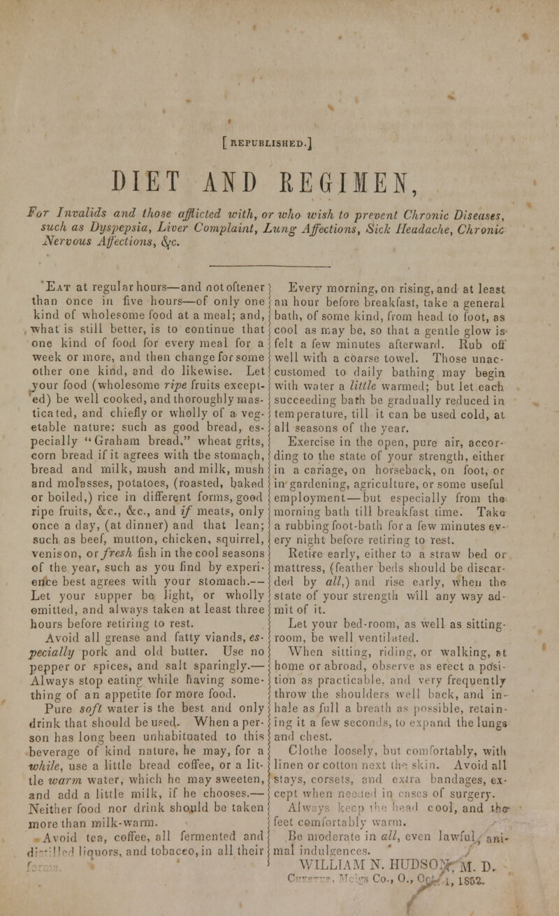 [ REPUBLISHED.] DIET AND REGIMEN, For Invalids and those afflicted with, or toho wish to prevent Chronic Diseases, such as Dyspepsia, Liver Complaint, Lung Affections, Sick Headache, Chronic Nervous Affect ions, fyc. 'Eat at regular hours—and notoftener than once in five hours—of only one kind of wholesome food at a meal; and, what is still better, is to continue that one kind of food for every meal for a week or more, and then change for some other one kind, and do likewise. Let jour food (wholesome ripe fruits except- 'ed) be well cooked, and thoroughly mas- ticated, and chiefly or wholly of a veg- etable nature: such as good bread, es- pecially Graham bread, wheat grits, corn bread if it agrees with the stomach, bread and milk, mush and milk, mush and molasses, potatoes, (roasted, baked or boiled,) rice in different forms, good ripe fruits, &c, &c, and if meats, only once a day, (at dinner) and that lean; such as beef, mutton, chicken, squirrel, venison, or fresh fish in the cool seasons of the year, such as you find by experi- ence best agrees with your stomach.— Let your supper be light, or wholly omitted, and always taken at least three hours before retiring to rest. Avoid all grease and fatty viands, es- pecially pork and old butter. Use no pepper or spices, and salt sparingly.— Always stop eating while having some- thing of an appetite for more food. Pure soft water is the best and only drink that should be used. When a per- son has long been unhabituated to this beverage of kind nature, he may, for a while, use a little bread coffee, or a lit- tle warm water, which he may sweeten, and add a little milk, if he chooses.— Neither food nor drink should be taken more than milk-warm. r Avoid tea, coffee, all fermented and distilled liquors, and tobacco,in all their Every morning, on rising, and at least an hour before breakfast, take a general bath, of some kind, from head to foot, as cool as may be, so that a gentle glow is felt a few minutes afterward. Rub oil well with a coarse towel. Those unac- customed to daily bathing may begin with water a little wanned; but let each succeeding bath be gradually reduced in temperature, till it can be used cold, at all seasons of the year. Exercise in the open, pure air, accor- ding to the state of your strength, either in a cariage, on horseback, on foot, or in gardening, agriculture, or some useful employment — but especially from tha morning bath till breakfast time. Take a rubbing foot-bath fora few minutes ev- ery night before retiring to rest. Retire early, either to a straw bed or mattress, (feather beds should be discar- ded by all,) and rise early, when the state of your strength will any way ad- mit of it. Let your bed-room, as well as sitting- room, be well ventilated. When sitting, riding, or walking, fit home or abroad, observe as erect a posi- tion as practicable, and very frequently throw the shoulders well back, and in- hale as full a breath as possible, retain- ing it a few seconds, to expand the lungs and chest. Clothe loosely, but comfortably, with linen or cotton next tho skin. Avoid all stays, corsets, and extra bandages, ex- cept when needed in cases of surgery. Always keep the nead cool, and the feet comfortably warm. Be moderate in all, even lawful, ani- mal indulgences. WILLIAM N. HUDSON M D.