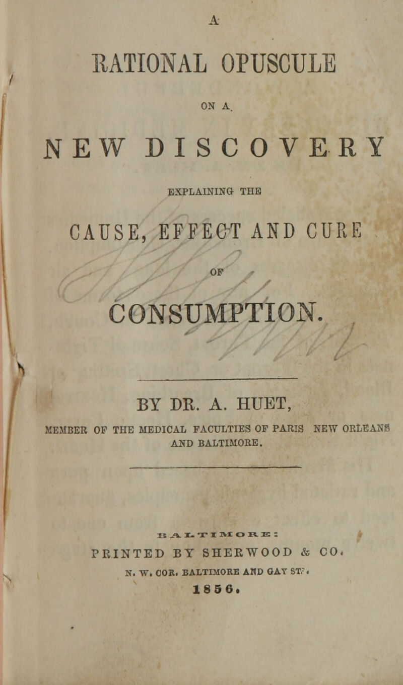 RATIONAL OPUSCULE ON A. NEW DISCOVERY EXPLAINING THE CAUSE, EFFECT AND CURE OF s CONSUMPTION. BY DR. A. HUET, MEMBER OF THE MEDICAL FACULTIES OF PARIS NEW ORLEANS AND BALTIMORE. KAI.TI »* o n. :e ; PRINTED BY SHERWOOD & CO. N. W. COB. BALTIMORE AHD OAT ST,7. 1856.