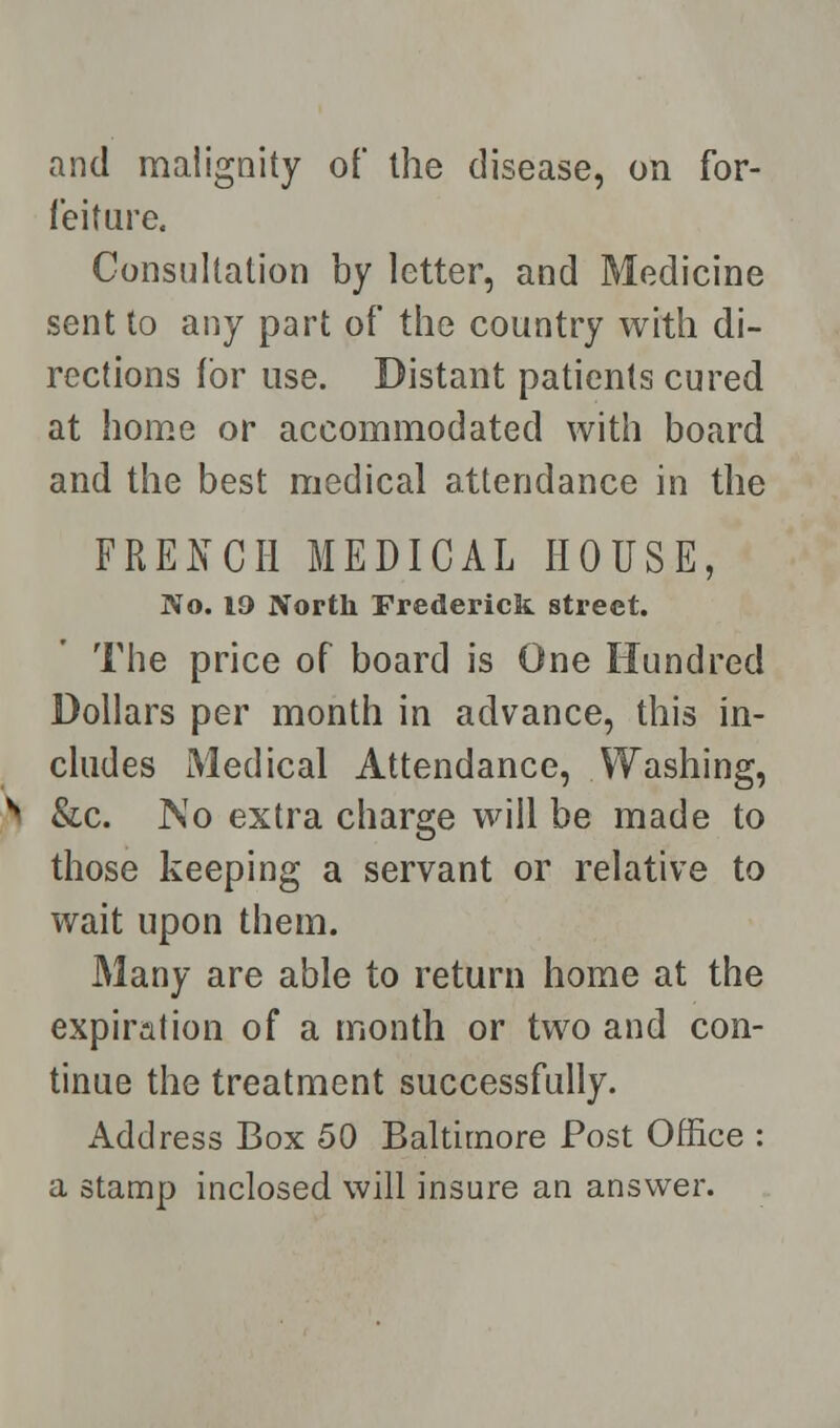 and malignity of the disease, on for- feiture. Consultation by letter, and Medicine sent to any part of the country with di- rections for use. Distant patients cured at home or accommodated with board and the best medical attendance in the FRENCH MEDICAL HOUSE, No. 19 North Frederick street. The price of board is One Hundred Dollars per month in advance, this in- cludes Medical Attendance, Washing, &c. ]NTo extra charge will be made to those keeping a servant or relative to wait upon them. Many are able to return home at the expiration of a month or two and con- tinue the treatment successfully. Address Box 50 Baltimore Post Office : a stamp inclosed will insure an answer.