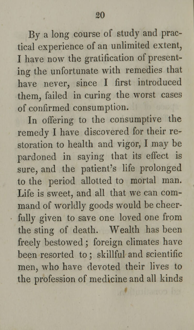 By a long course of study and prac- tical experience of an unlimited extent, I have now the gratification of present- ing the unfortunate with remedies that have never, since I first introduced them, failed in curing the worst cases of confirmed consumption. In offering to the consumptive the remedy I have discovered for their re- storation to health and vigor, I may be pardoned in saying that its effect is sure, and the patient's life prolonged to the period allotted to mortal man. Life is sweet, and all that we can com- mand of worldly goods would be cheer- fully given to save one loved one from the sting of death. Wealth has been freely bestowed ; foreign climates have been resorted to; skillful and scientific men, who have devoted their lives to the profession of medicine and all kinds I