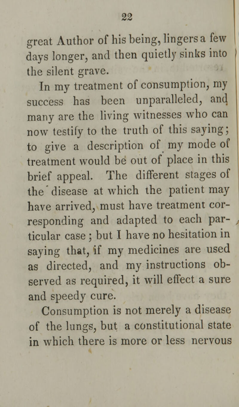 great Author of his being, lingers a few days longer, and then quietly sinks into the silent grave. In my treatment of consumption, my success has been unparalleled, and many are the living witnesses who can now testify to the truth of this saying; to give a description of my mode of treatment would be out of place in this brief appeal. The different stages of the'disease at which the patient may have arrived, must have treatment cor- responding and adapted to each par- ticular case; but I have no hesitation in saying that, if my medicines are used as directed, and my instructions ob- served as required, it will effect a sure and speedy cure. Consumption is not merely a disease of the lungs, but a constitutional state in which there is more or less nervous