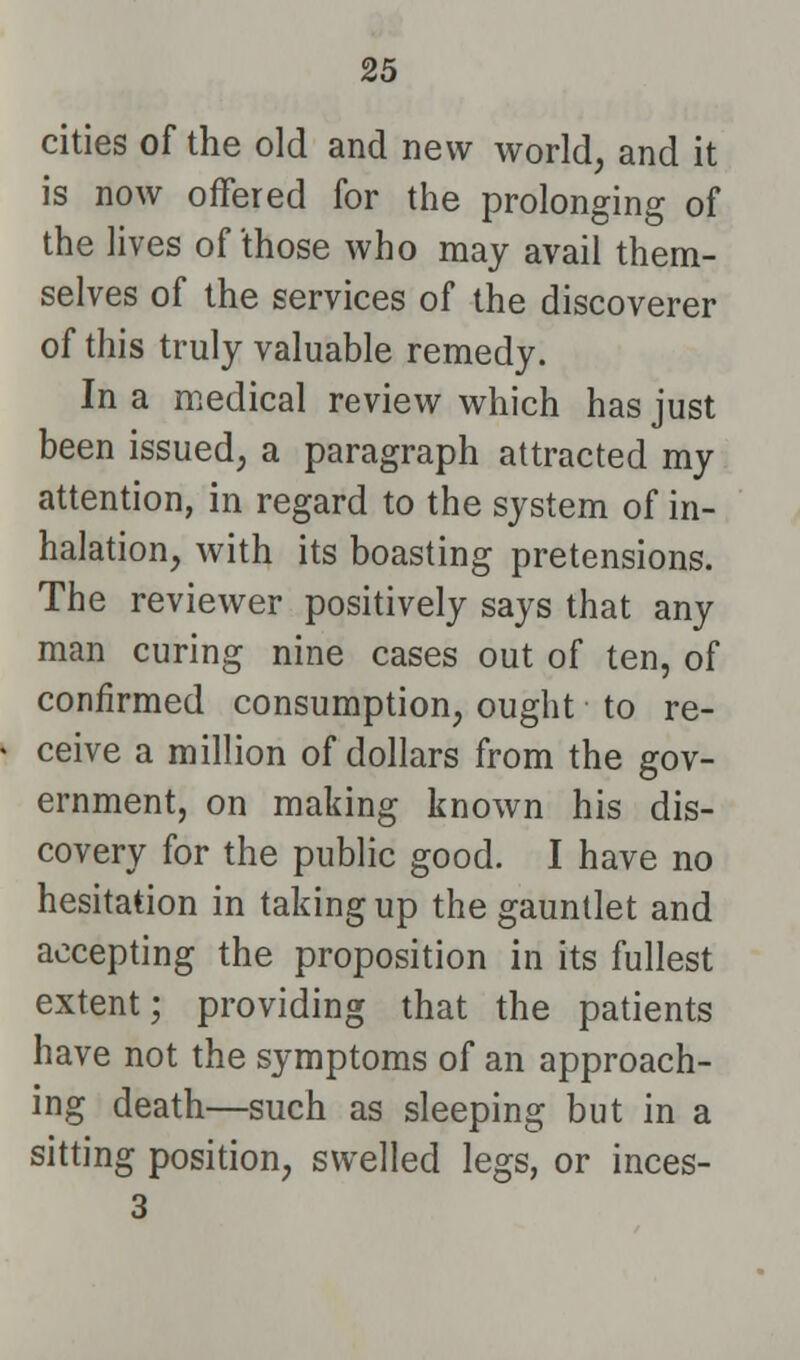 cities of the old and new world, and it is now offered for the prolonging of the lives of those who may avail them- selves of the services of the discoverer of this truly valuable remedy. In a medical review which has just been issued, a paragraph attracted my attention, in regard to the system of in- halation, with its boasting pretensions. The reviewer positively says that any man curing nine cases out of ten, of confirmed consumption, ought to re- ceive a million of dollars from the gov- ernment, on making known his dis- covery for the public good. I have no hesitation in taking up the gauntlet and accepting the proposition in its fullest extent; providing that the patients have not the symptoms of an approach- ing death—such as sleeping but in a sitting position, swelled legs, or inces- 3