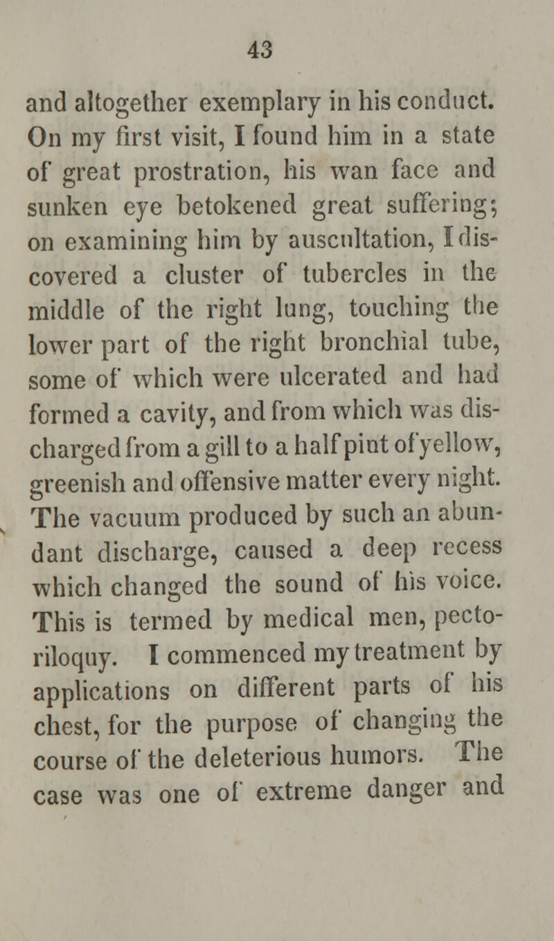 and altogether exemplary in his conduct. On my first visit, I found him in a state of great prostration, his wan face and sunken eye betokened great suffering; on examining him by auscultation, I dis- covered a cluster of tubercles in the middle of the right lung, touching the lower part of the right bronchial tube, some of which were ulcerated and had formed a cavity, and from which was dis- charged from a gill to a half pint ofyellow, greenish and offensive matter every night. The vacuum produced by such an abun- dant discharge, caused a deep recess which changed the sound of his voice. This is termed by medical men, pecto- riloquy. I commenced my treatment by applications on different parts of his chest, for the purpose of changing the course of the deleterious humors. The case was one of extreme danger and