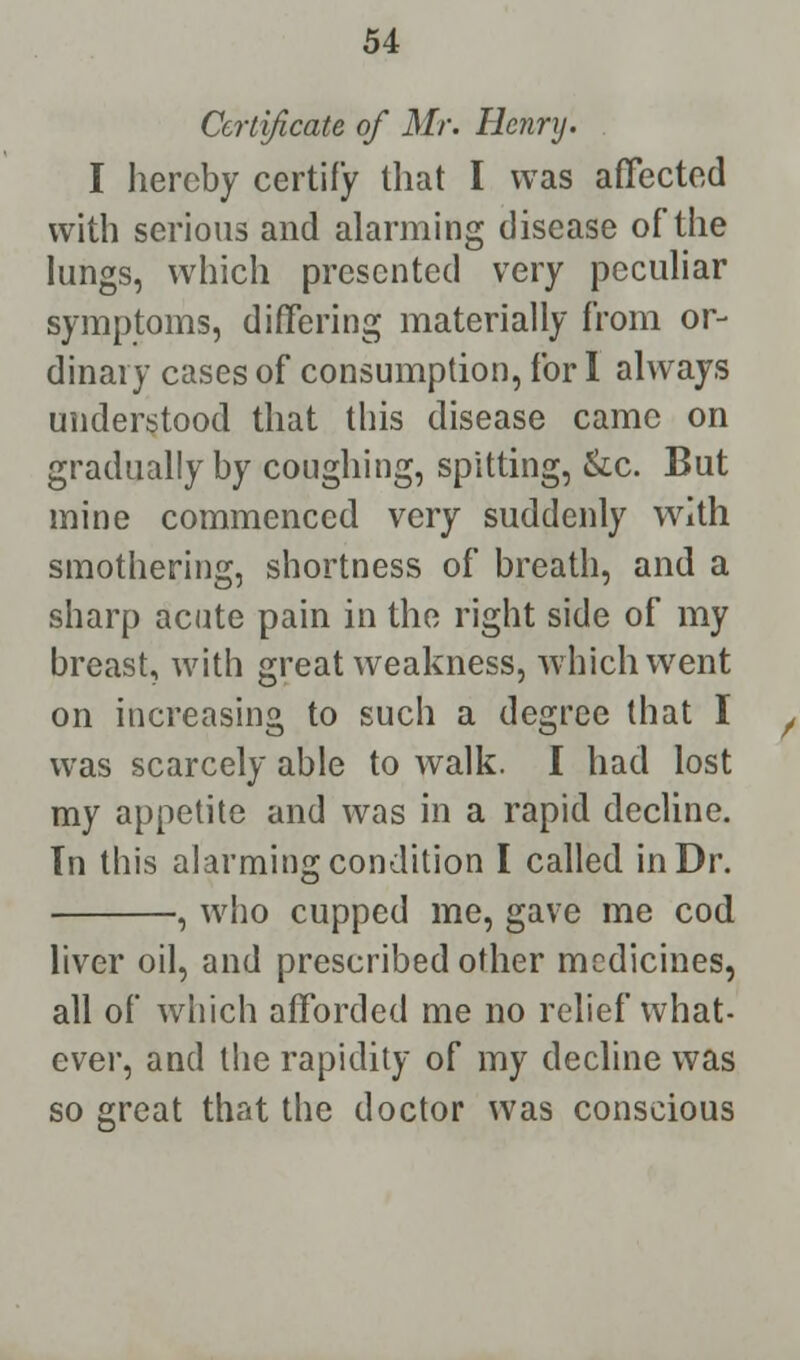 Certificate of Mr. Henry. I hereby certify that I was affected with serious and alarming disease of the lungs, which presented very peculiar symptoms, differing materially from or- dinary cases of consumption, for I always understood that this disease came on gradually by coughing, spitting, &c. But mine commenced very suddenly with smothering, shortness of breath, and a sharp acute pain in the right side of my breast, with great weakness, which went on increasing to such a degree that I was scarcely able to walk. I had lost my appetite and was in a rapid decline. In this alarming condition I called in Dr. , who cupped me, gave me cod liver oil, and prescribed other medicines, all of which afforded me no relief what- ever, and the rapidity of my decline was so great that the doctor was conscious