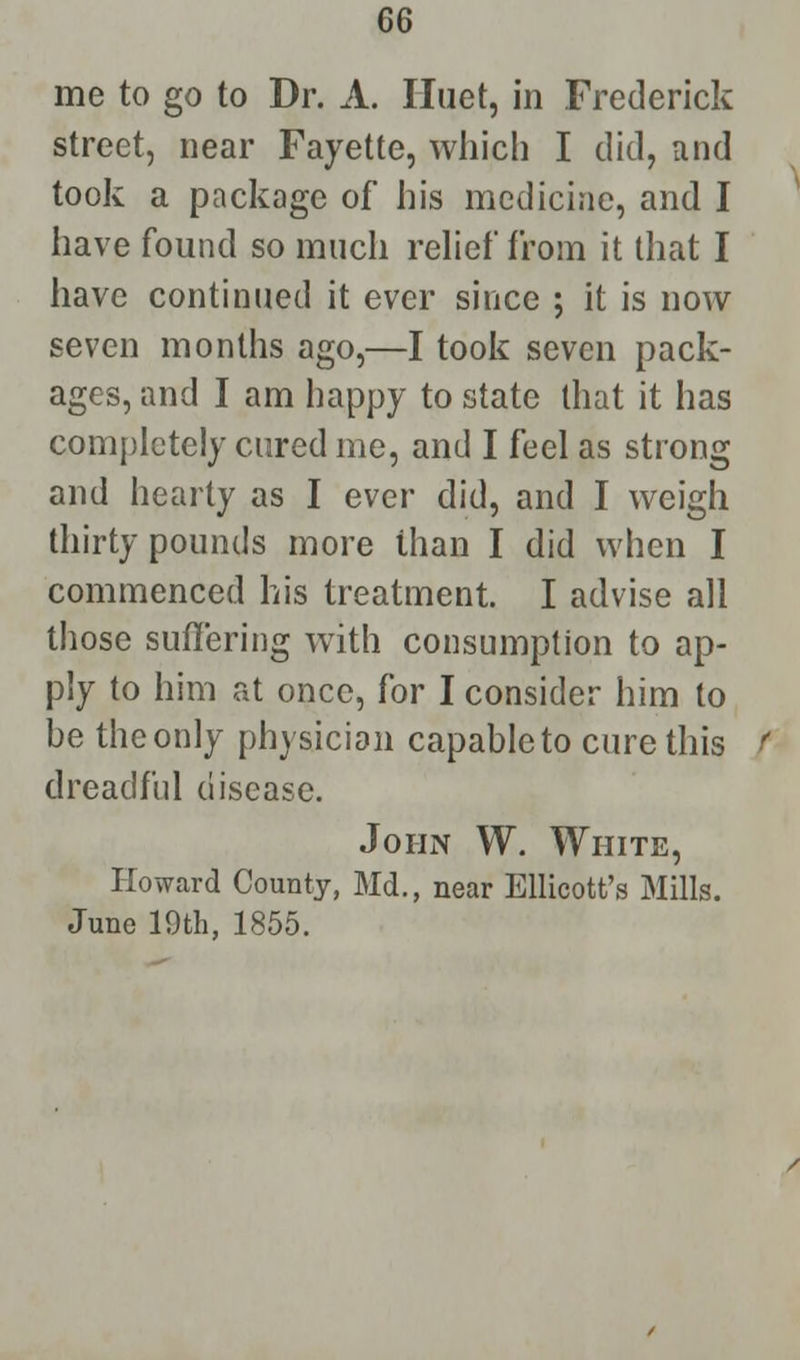 me to go to Dr. A. Iluet, in Frederick street, near Fayette, which I did, and took a package of his medicine, and I have found so much relief from it that I have continued it ever since ; it is now seven months ago,—I took seven pack- ages, and I am happy to state that it has completely cured me, and I feel as strong and hearty as I ever did, and I weigh thirty pounds more than I did when I commenced his treatment. I advise all those suffering with consumption to ap- ply to him at once, for I consider him to be the only physician capableto cure this dreadful disease. John W. White, Howard County, Md., near Ellicott's Mills. June 19th, 1855.