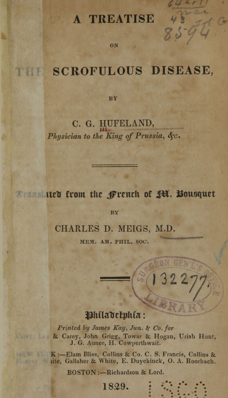 A TREATISE V 2Z SCROFULOUS DISEASE, BY C. G. HUFELAND, m Physician to the King of Prussia, cfc. Urtr from tUe iFreuch of Jtt. Bottsquet BY CHARLES D. MEIGS, M.D. MEM. AM. PHIL. SOC. 131 inn, / 19hilafretjmfa: !*\AR Printed by James Kay, Jun. fy Co. for & Carey, John Grigg, Towar & Hogan, Uriah Hunt, J. G. Auner, H. Cowperthwait. K:—Elam Bliss, Collins & Co. C. S. Francis, Collins & lite, Gallaher & White, E. Duyckinck, O. A. Roorbach. BOSTON :—Richardson & Lord. 1829. • v; :'• :'-.