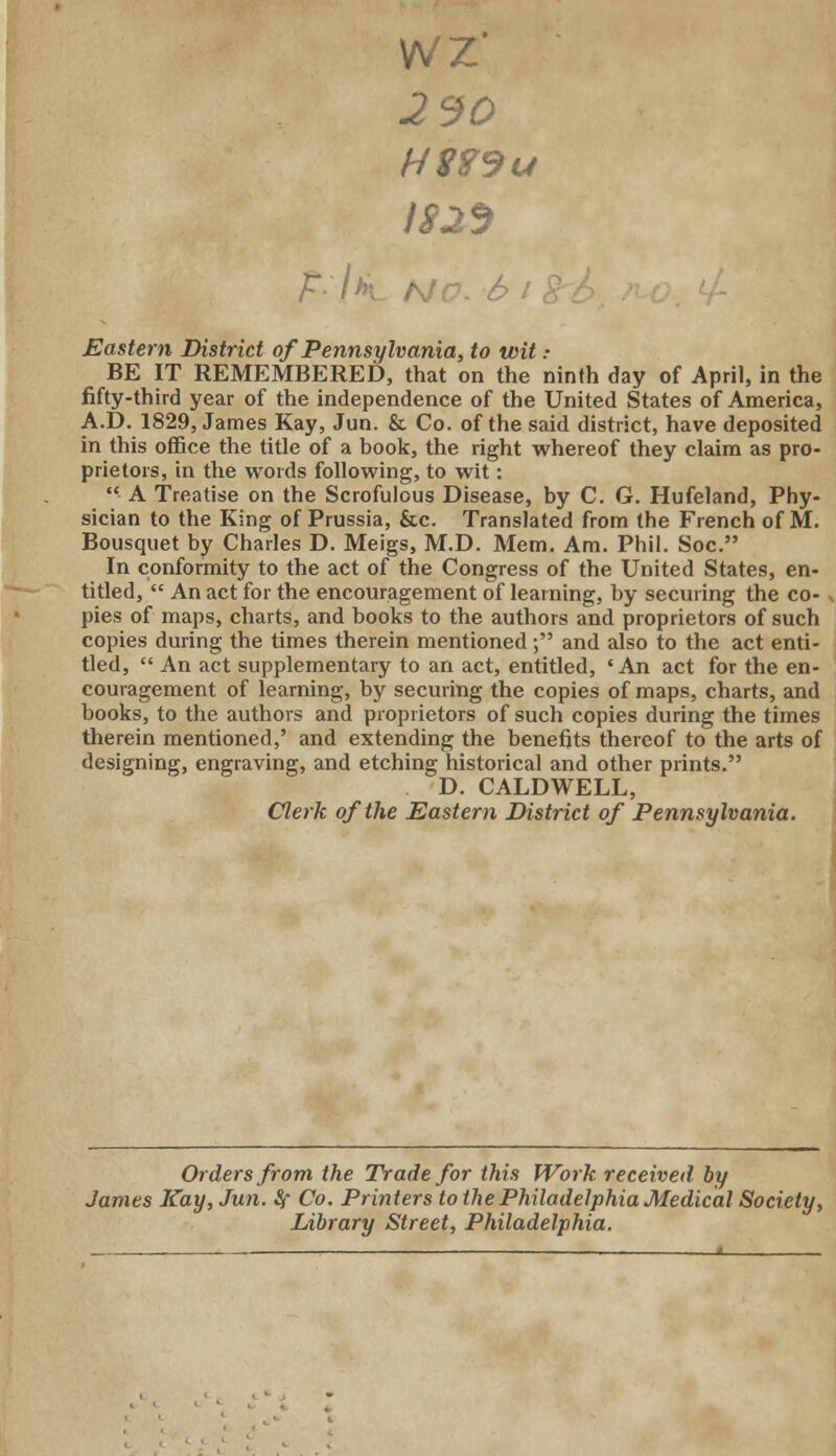 VN/Z' 2 30 HS?9u 1825 /* Eastern District of Pennsylvania, to wit : BE IT REMEMBERED, that on the ninth day of April, in the fifty-third year of the independence of the United States of America, A.D. 1829, James Kay, Jun. & Co. of the said district, have deposited in this office the title of a book, the right whereof they claim as pro- prietors, in the words following, to wit: A Treatise on the Scrofulous Disease, by C. G. Hufeland, Phy- sician to the King of Prussia, &c. Translated from the French of M. Bousquet by Charles D. Meigs, M.D. Mem. Am. Phil. Soc. In conformity to the act of the Congress of the United States, en- titled, An act for the encouragement of learning, by securing the co- . pies of maps, charts, and books to the authors and proprietors of such copies during the times therein mentioned; and also to the act enti- tled, An act supplementary to an act, entitled, 'An act for the en- couragement of learning, by securing the copies of maps, charts, and books, to the authors and proprietors of such copies during the times therein mentioned,' and extending the benefits thereof to the arts of designing, engraving, and etching historical and other prints. D. CALDWELL, Clerk of the Eastern District of Pennsylvania. Orders from the Trade for this Work received by James Kay, Jun. Sf Co. Printers to the Philadelphia Medical Society, Library Street, Philadelphia.