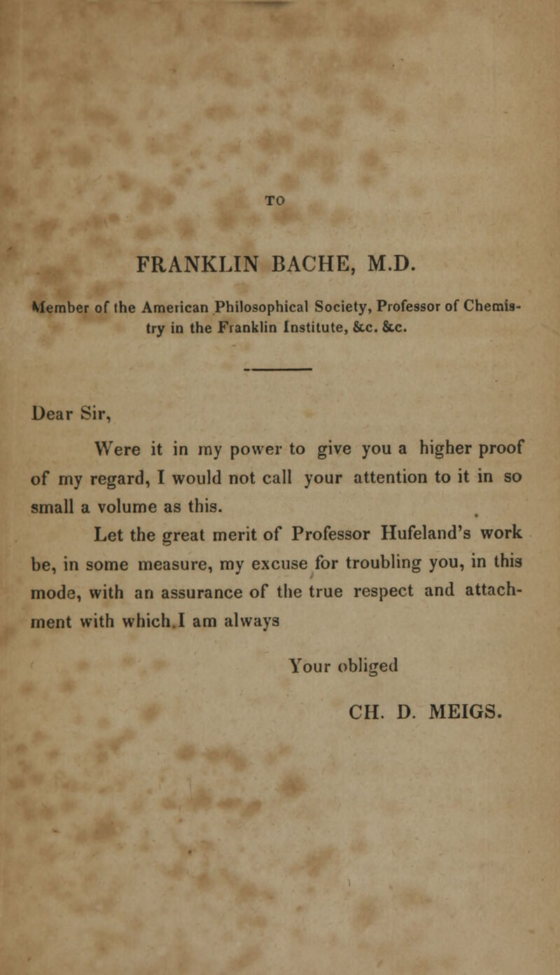 FRANKLIN BACHE, M.D. Member of the American Philosophical Society, Professor of Chemis- try in the Franklin Institute, &c. &c. Dear Sir, Were it in ray power to give you a higher proof of my regard, I would not call your attention to it in so small a volume as this. Let the great merit of Professor Hufeland's work be, in some measure, my excuse for troubling you, in this mode, with an assurance of the true respect and attach- ment with which.I am always Your obliged CH. D. MEIGS.