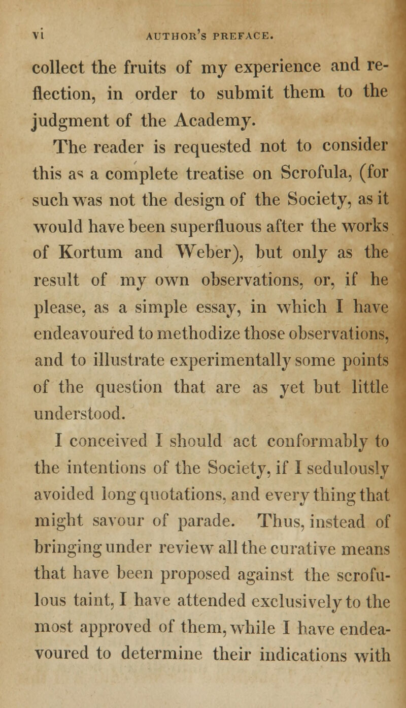 collect the fruits of my experience and re- flection, in order to submit them to the judgment of the Academy. The reader is requested not to consider this as a complete treatise on Scrofula, (for such was not the design of the Society, as it would have been superfluous after the works of Kortum and Weber), but only as the result of my own observations, or, if he please, as a simple essay, in which I have endeavoured to methodize those observations, and to illustrate experimentally some points of the question that are as yet but little understood. I conceived I should act conformably to the intentions of the Society, if I sedulously avoided long quotations, and every thing that might savour of parade. Thus, instead of bringing under review all the curative means that have been proposed against the scrofu- lous taint, I have attended exclusively to the most approved of them, while I have endea- voured to determine their indications with