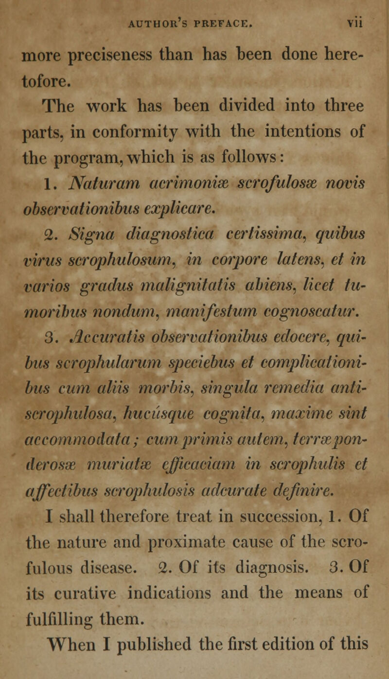 more preciseness than has been done here- tofore. The work has been divided into three parts, in conformity with the intentions of the program, which is as follows: 1. Naturam aerimonix scrofulosx novis observationibas explicare. 2. Signa diagnostica certissima, quibus virus scrophulosum, in corpore latens, et in varios gracilis malignitatis aliens, licet tu- mor thus nonclum, manifestum cognoscatur. 3. Accuratis observationibus edocere, qui- bus scrophidarum speciebus et complicationi- bus cum aids morbis, singula remedia anti- scrophulosa, hucusque cognita, maxime sint accommodata ; cumprimis autem, terrxpon- derosx muriatx efficaciam in scrophidis et affectibus scrophulosis adcurate defmire. I shall therefore treat in succession, 1. Of the nature and proximate cause of the scro- fulous disease. 2. Of its diagnosis. 3. Of its curative indications and the means of fulfilling them. When I published the first edition of this