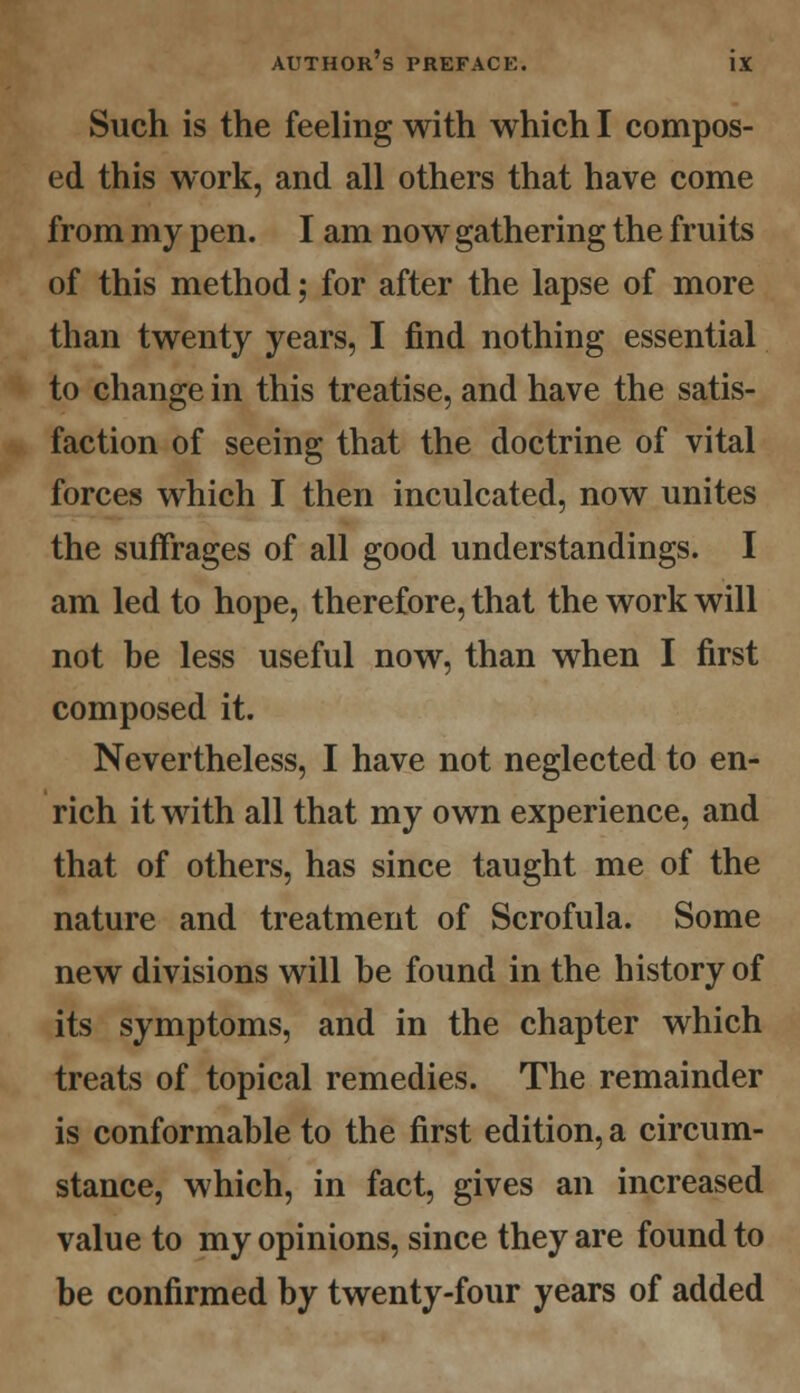 Such is the feeling with which I compos- ed this work, and all others that have come from my pen. I am now gathering the fruits of this method; for after the lapse of more than twenty years, I find nothing essential to change in this treatise, and have the satis- faction of seeing that the doctrine of vital forces which I then inculcated, now unites the suffrages of all good understandings. I am led to hope, therefore, that the work will not be less useful now, than when I first composed it. Nevertheless, I have not neglected to en- rich it with all that my own experience, and that of others, has since taught me of the nature and treatment of Scrofula. Some new divisions will be found in the history of its symptoms, and in the chapter which treats of topical remedies. The remainder is conformable to the first edition, a circum- stance, which, in fact, gives an increased value to my opinions, since they are found to be confirmed by twenty-four years of added