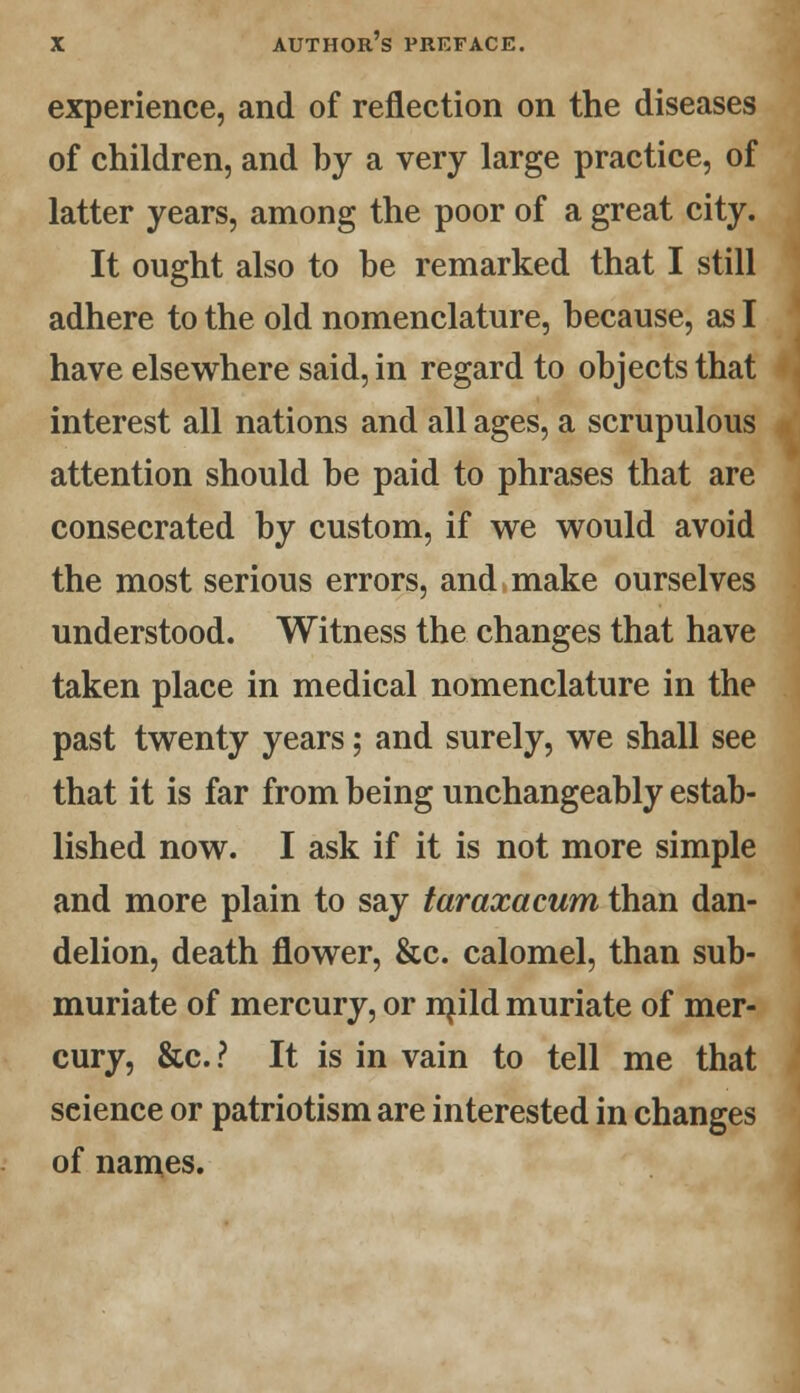 experience, and of reflection on the diseases of children, and by a very large practice, of latter years, among the poor of a great city. It ought also to be remarked that I still adhere to the old nomenclature, because, as I have elsewhere said, in regard to objects that interest all nations and all ages, a scrupulous attention should be paid to phrases that are consecrated by custom, if we would avoid the most serious errors, and make ourselves understood. Witness the changes that have taken place in medical nomenclature in the past twenty years; and surely, we shall see that it is far from being unchangeably estab- lished now. I ask if it is not more simple and more plain to say taraxacum than dan- delion, death flower, &c. calomel, than sub- muriate of mercury, or mild muriate of mer- cury, &c. ? It is in vain to tell me that science or patriotism are interested in changes of names.