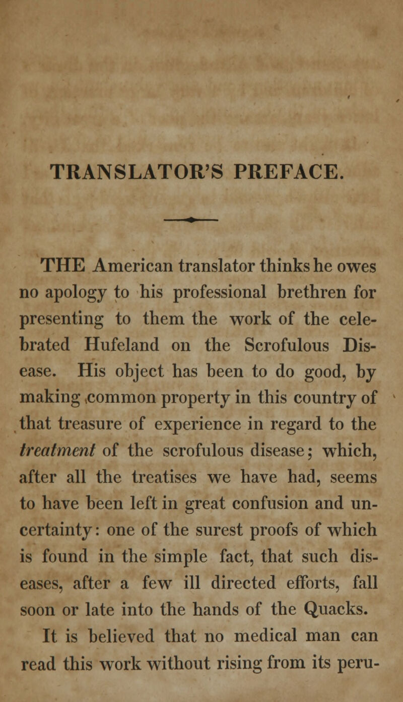 TRANSLATOR'S PREFACE. THE American translator thinks he owes no apology to his professional brethren for presenting to them the work of the cele- brated Hufeland on the Scrofulous Dis- ease. His object has been to do good, by making .common property in this country of that treasure of experience in regard to the treatment of the scrofulous disease; which, after all the treatises we have had, seems to have been left in great confusion and un- certainty : one of the surest proofs of which is found in the simple fact, that such dis- eases, after a few ill directed efforts, fall soon or late into the hands of the Quacks. It is believed that no medical man can read this work without rising from its peru-