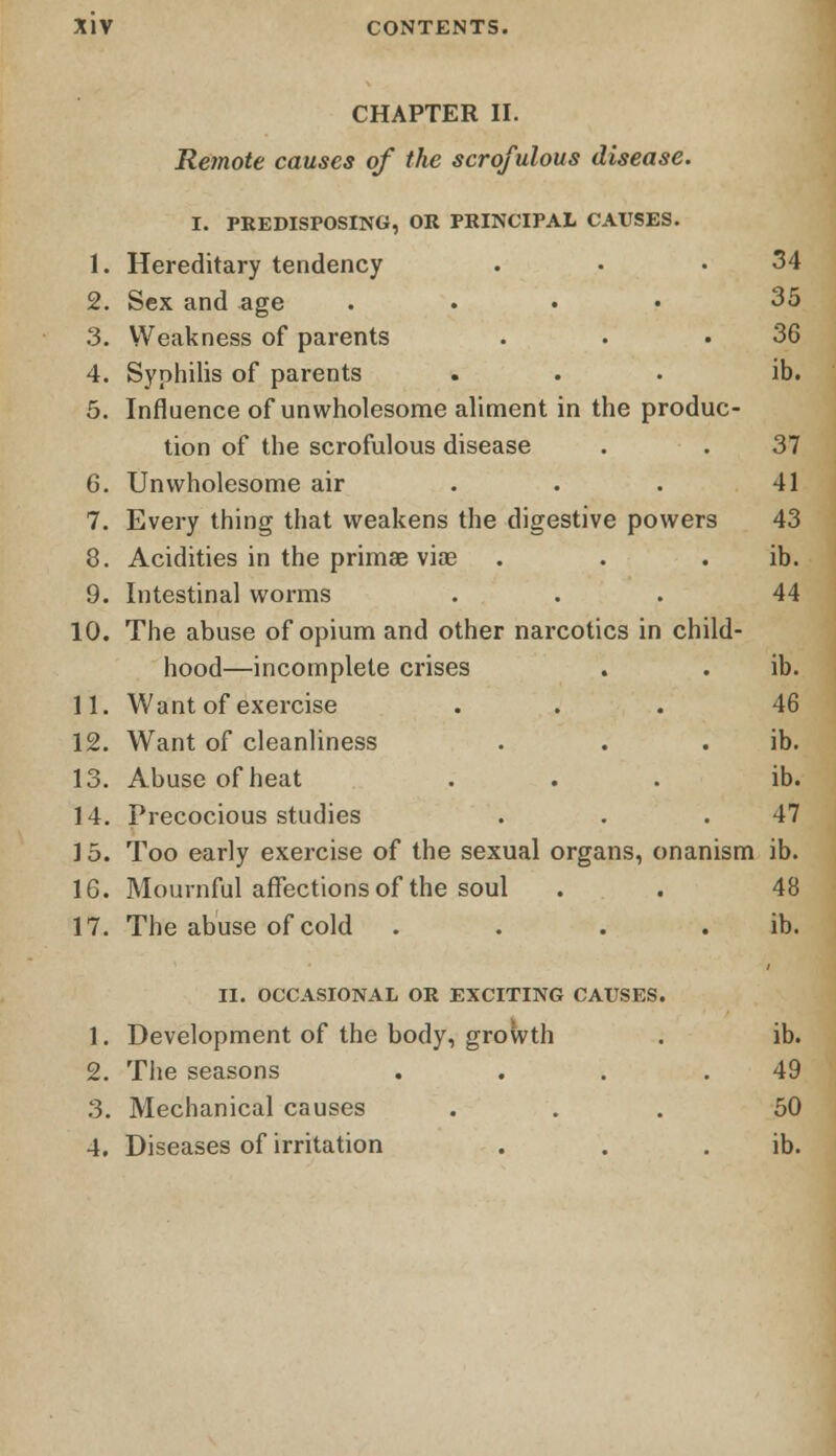 CHAPTER II. Remote causes of the scrofulous disease. I. PREDISPOSING, OR PRINCIPAL CAUSES. 1. Hereditary tendency . • .34 2. Sex and age .... 35 3. Weakness of parents . . .36 4. Syphilis of parents ... ib. 5. Influence of unwholesome aliment in the produc- tion of the scrofulous disease . . 37 6. Unwholesome air ... 41 7. Every thing that weakens the digestive powers 43 8. Acidities in the primae viae . . . ib. 9. Intestinal worms ... 44 10. The abuse of opium and other narcotics in child- hood—incomplete crises . . ib. 11. Want of exercise ... 46 12. Want of cleanliness . . . ib. 13. Abuse of heat ... ib. 14. Precocious studies . . .47 ] 5. Too early exercise of the sexual organs, onanism ib. 16. Mournful affections of the soul . . 48 17. The abuse of cold . . . ib. II. OCCASIONAL OR EXCITING CAUSES. 1. Development of the body, growth . ib. 2. The seasons . . . .49 3. Mechanical causes ... 50 4. Diseases of irritation . . ib.
