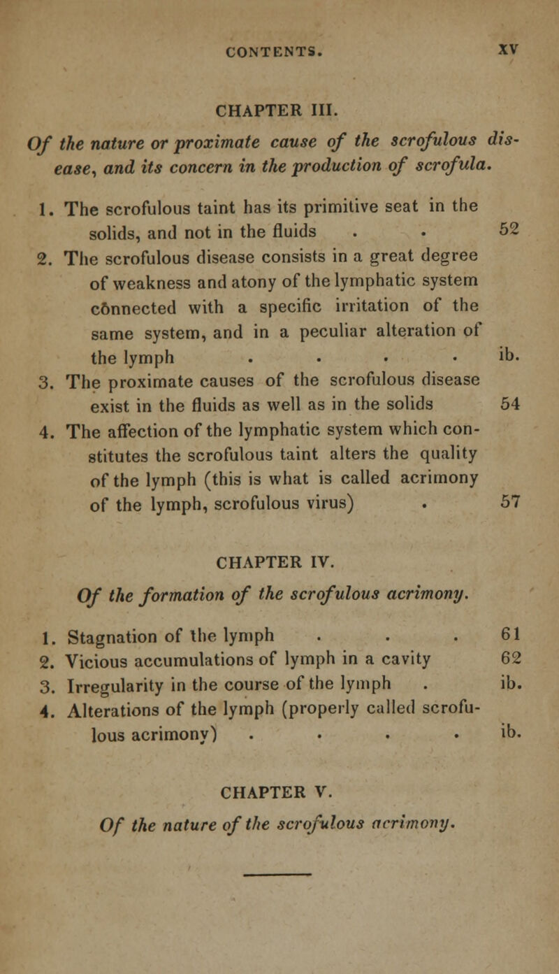 CHAPTER III. Of the nature or proximate cause of the scrofulous dis- ease, and its concern in the production of scrofula. 1. The scrofulous taint has its primitive seat in the solids, and not in the fluids . • 52 2. The scrofulous disease consists in a great degree of weakness and atony of the lymphatic system cSnnected with a specific irritation of the same system, and in a peculiar alteration of the lymph . • • . ib. 3. The proximate causes of the scrofulous disease exist in the fluids as well as in the solids 54 4. The affection of the lymphatic system which con- stitutes the scrofulous taint alters the quality of the lymph (this is what is called acrimony of the lymph, scrofulous virus) . 57 CHAPTER IV. Of the formation of the scrofulous acrimony. 1. Stagnation of the lymph . . .61 2. Vicious accumulations of lymph in a cavity 62 3. Irregularity in the course of the lymph . ib. 4. Alterations of the lymph (properly called scrofu- lous acrimony) . . . . ib. CHAPTER V. Of the nature of the scrofulous acrimony.