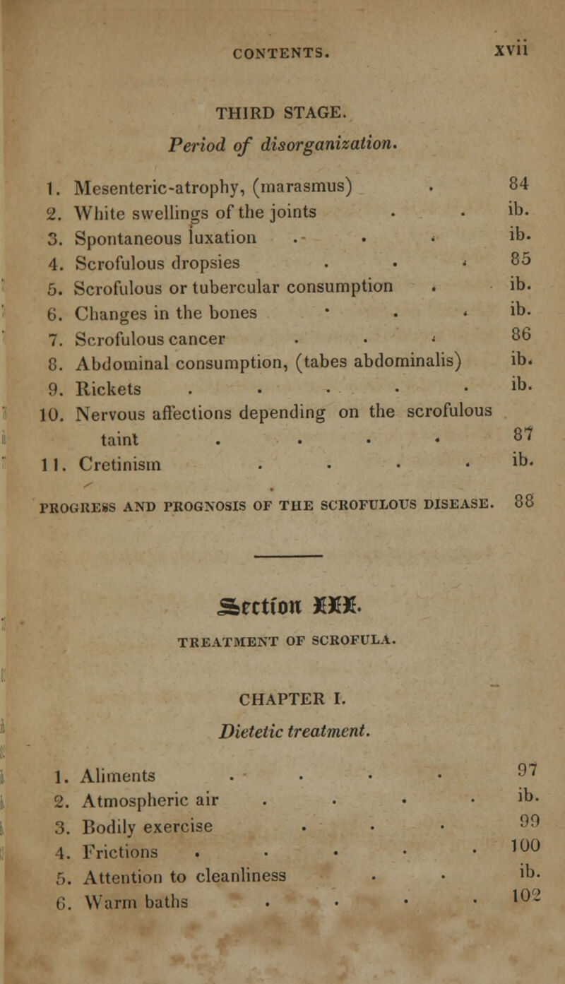 THIRD STAGE. Period of disorganization. 1. Mesenteric-atrophy, (marasmus) . 84 2. White swellings of the joints . . ib. 3. Spontaneous luxation .- . < ib. 4. Scrofulous dropsies . • ' 85 5. Scrofulous or tubercular consumption . ib. 6. Changes in the bones • . ib. 7. Scrofulous cancer < 86 8. Abdominal consumption, (tabes abdominalis) ib. 9. Rickets . • • • . ib. 10. Nervous affections depending on the scrofulous taint . • • 87 11. Cretinism . • • . ib. PROGRESS AND PROGNOSIS OF THE SCROFULOUS DISEASE. 88 Sectton XX& TREATMENT OF SCROFULA. CHAPTER I. Dietetic treatment. 1. Aliments .... 2. Atmospheric air . • • • ]b. 3. Bodily exercise • • • '^ 4. Frictions . • • • .100 5. Attention to cleanliness • • Jb. 6. Warm baths . 10-