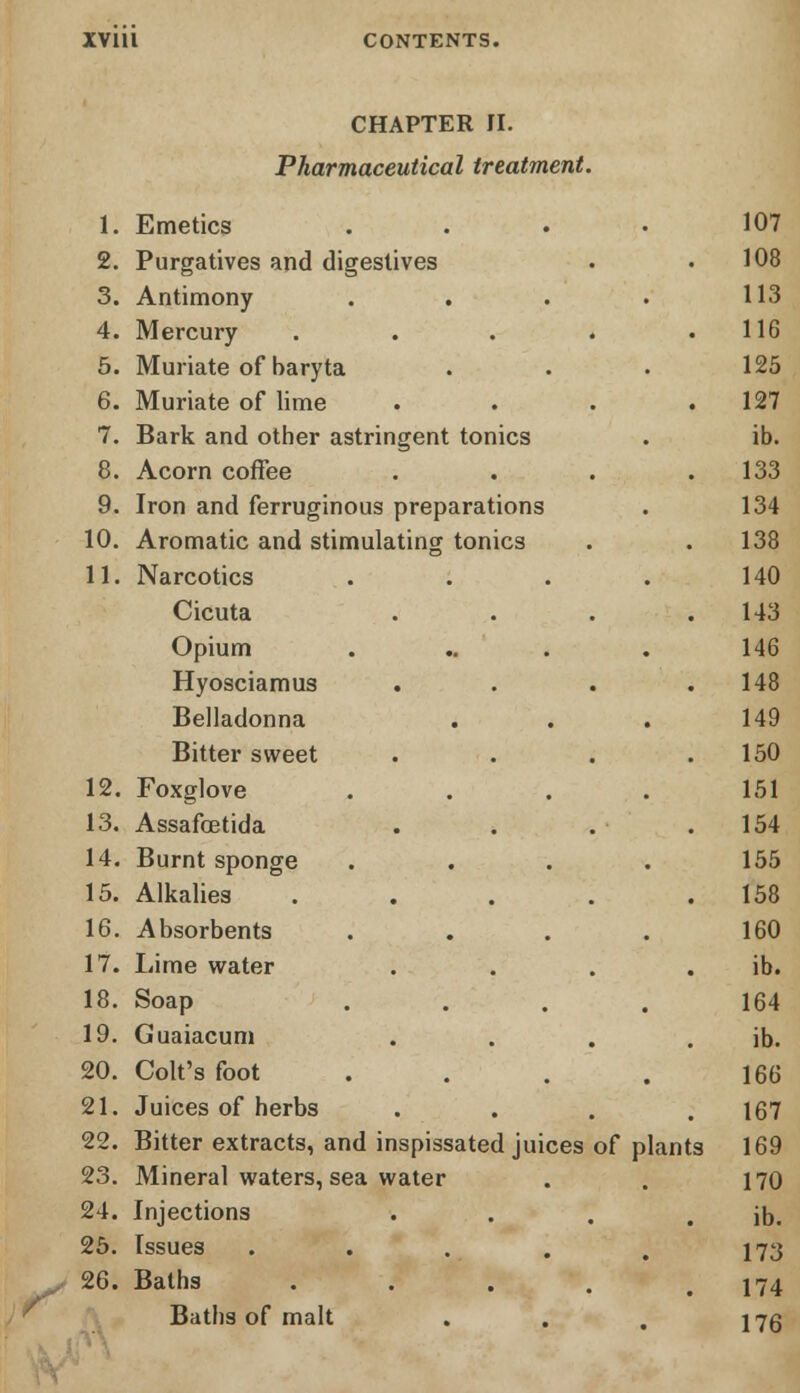 CHAPTER II. Pharmaceutical treatment. 1. Emetics . 2. Purgatives and digestives 3. Antimony .... 4. Mercury . 5. Muriate of baryta 6. Muriate of lime . . . . 7. Bark and other astringent tonics 8. Acorn coffee . 9. Iron and ferruginous preparations 10. Aromatic and stimulating tonics 11. Narcotics . . Cicuta . Opium Hyosciamus Belladonna ... . Bitter sweet .... 12. Foxglove 13. Assafoetida • 14. Burnt sponge 15. Alkalies . 16. Absorbents . . 17. Lime water .... 18. Soap 19. Guaiacum • 20. Colt's foot . 21. Juices of herbs ... 22. Bitter extracts, and 23. Mineral waters, sea inspissated juices of plants water 24. Injections , . # 25. Issues . 26. Baths • • . Baths of malt ...