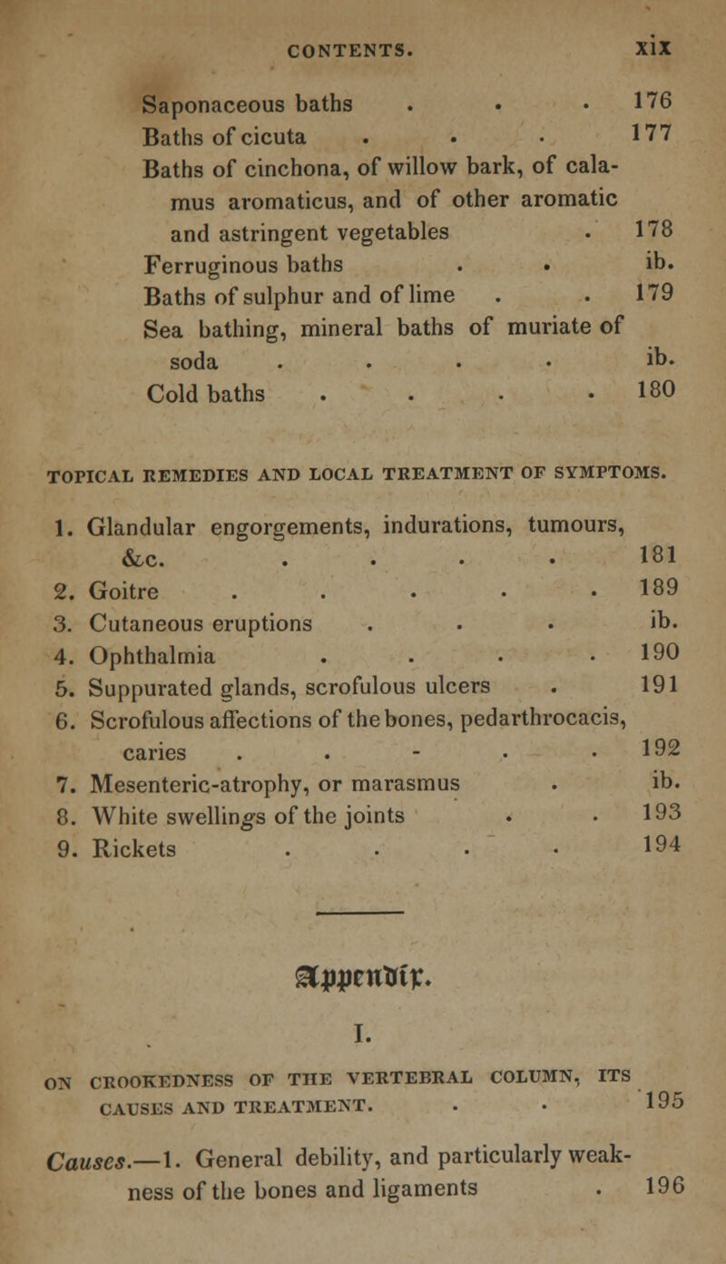 Saponaceous baths • « .176 Baths of cicuta . . • 177 Baths of cinchona, of willow bark, of cala- mus aromaticus, and of other aromatic and astringent vegetables . 178 Ferruginous baths . . ib. Baths of sulphur and of lime . .179 Sea bathing, mineral baths of muriate of soda .... ib. Cold baths . . . .180 TOPICAL REMEDIES AND LOCAL TREATMENT OF SYMPTOMS. 1. Glandular engorgements, indurations, tumours, &c. .... 181 2. Goitre . . . • .189 3. Cutaneous eruptions ... ib. 4. Ophthalmia . . • .190 5. Suppurated glands, scrofulous ulcers . 191 6. Scrofulous affections of the bones, pedarthrocacis, caries . . - • .192 7. Mesenteric-atrophy, or marasmus . ib. 8. White swellings of the joints . . 193 9. Rickets . . . • 194 I. ON CROOKEDNESS OP THE VERTEBRAL COLUMN, ITS CAUSES AND TREATMENT. . . 195 Causes.—1. General debility, and particularly weak- ness of the bones and ligaments . 196