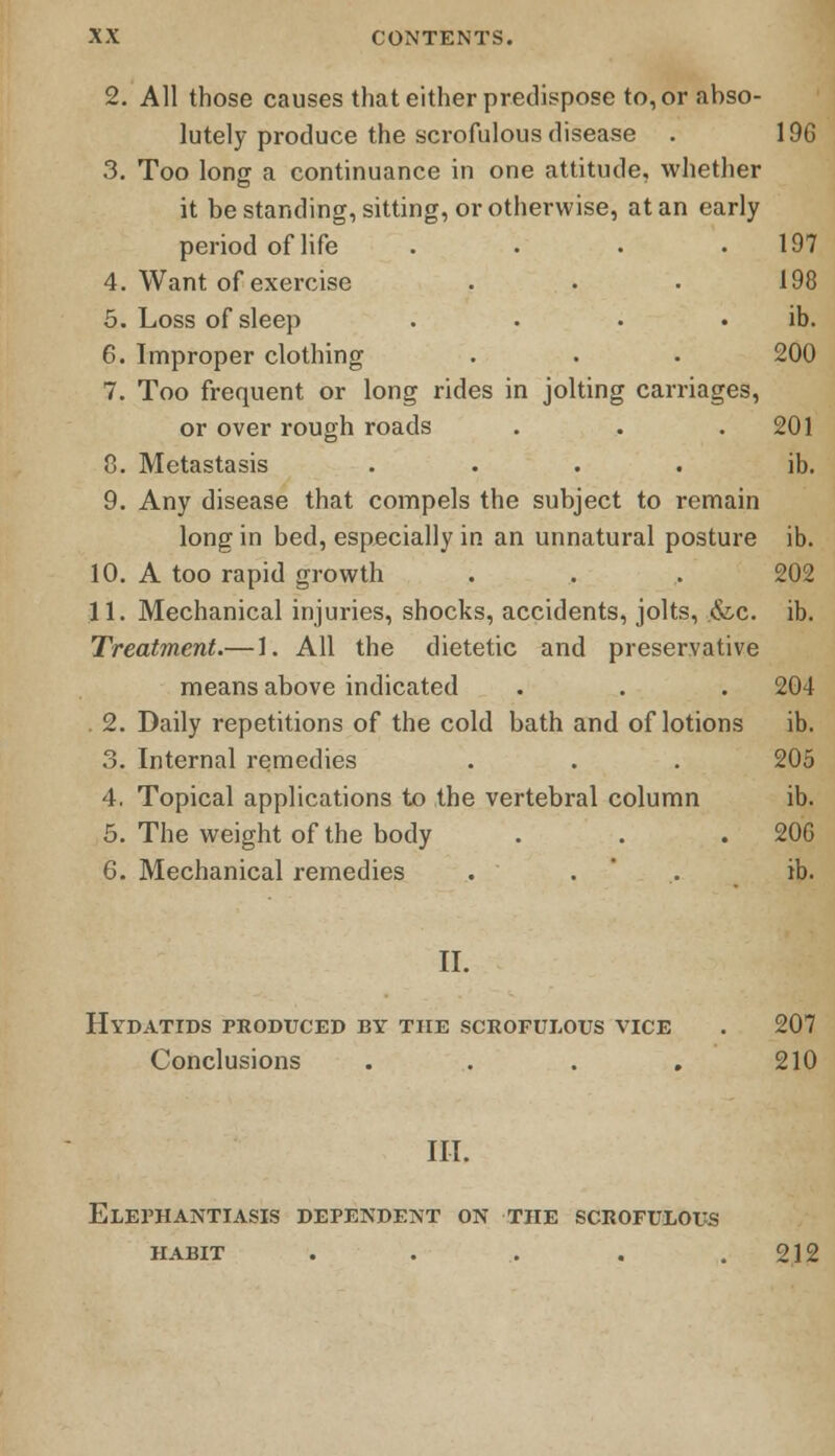 2. All those causes that either predispose to, or abso- lutely produce the scrofulous disease . 3. Too long a continuance in one attitude, whether it be standing, sitting, or otherwise, at an early period of life .... 4. Want of exercise 5. Loss of sleep .... 6. Improper clothing 7. Too frequent or long rides in jolting carriages, or over rough roads 8. Metastasis .... 9. Any disease that compels the subject to remain long in bed, especially in an unnatural posture 10. A too rapid growth 11. Mechanical injuries, shocks, accidents, jolts, &c. Treatment.— 1. All the dietetic and preservative means above indicated . 2. Daily repetitions of the cold bath and of lotions 3. Internal remedies 4. Topical applications to the vertebral column 5. The weight of the body 6. Mechanical remedies II. Hydatids produced by the scrofulous vice . 207 Conclusions .... 210 III. Elephantiasis dependent on the scrofulous habit . . . . .212