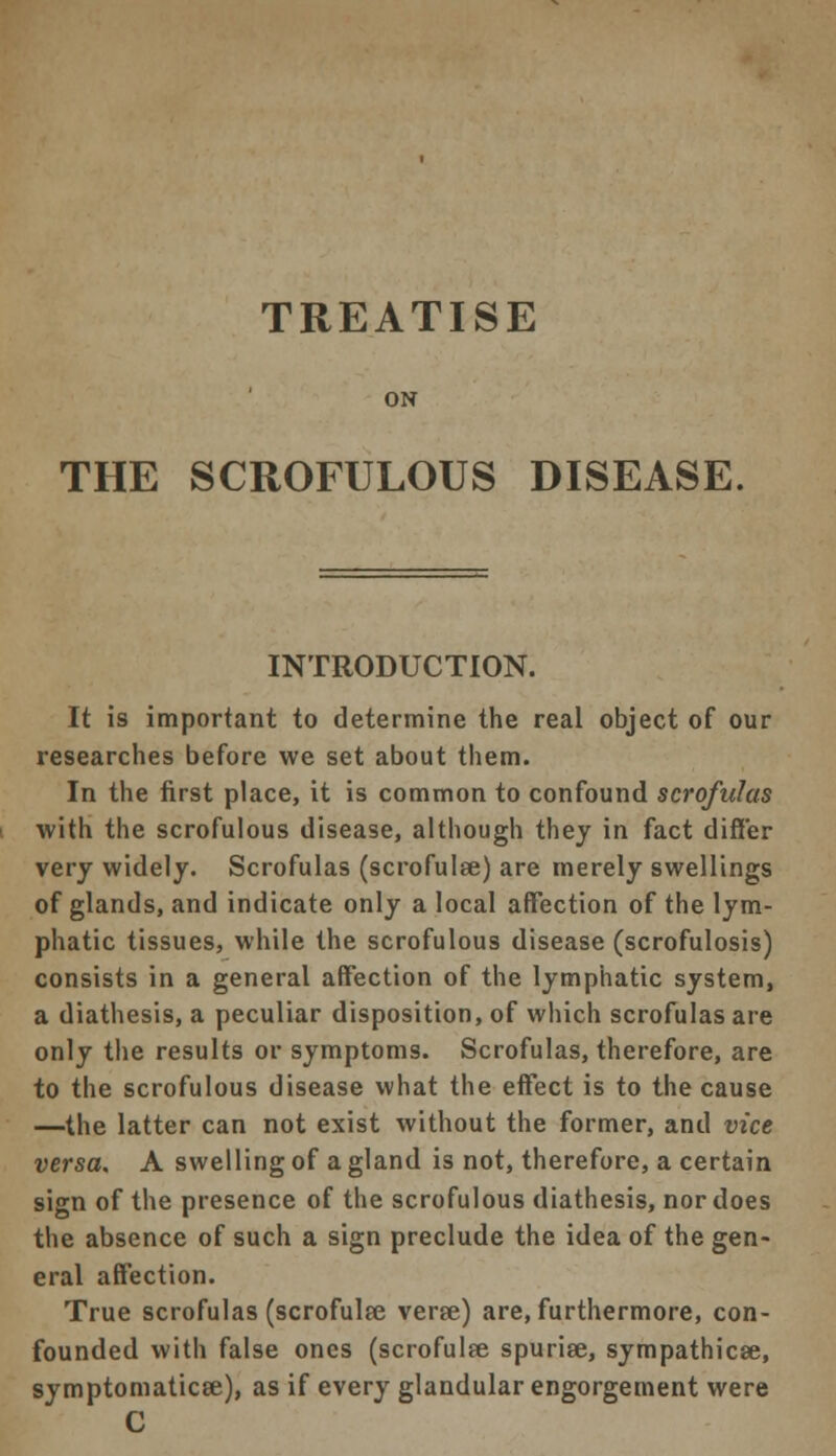 TREATISE ON THE SCROFULOUS DISEASE. INTRODUCTION. It is important to determine the real object of our researches before we set about them. In the first place, it is common to confound scrofulas with the scrofulous disease, although they in fact differ very widely. Scrofulas (scrofulse) are merely swellings of glands, and indicate only a local affection of the lym- phatic tissues, while the scrofulous disease (scrofulosis) consists in a general affection of the lymphatic system, a diathesis, a peculiar disposition, of which scrofulas are only the results or symptoms. Scrofulas, therefore, are to the scrofulous disease what the effect is to the cause —the latter can not exist without the former, and vice versa. A swelling of a gland is not, therefore, a certain sign of the presence of the scrofulous diathesis, nor does the absence of such a sign preclude the idea of the gen- eral affection. True scrofulas (scrofulee verse) are, furthermore, con- founded with false ones (scrofulfe spurise, sympathicse, symptomaticse), as if every glandular engorgement were C