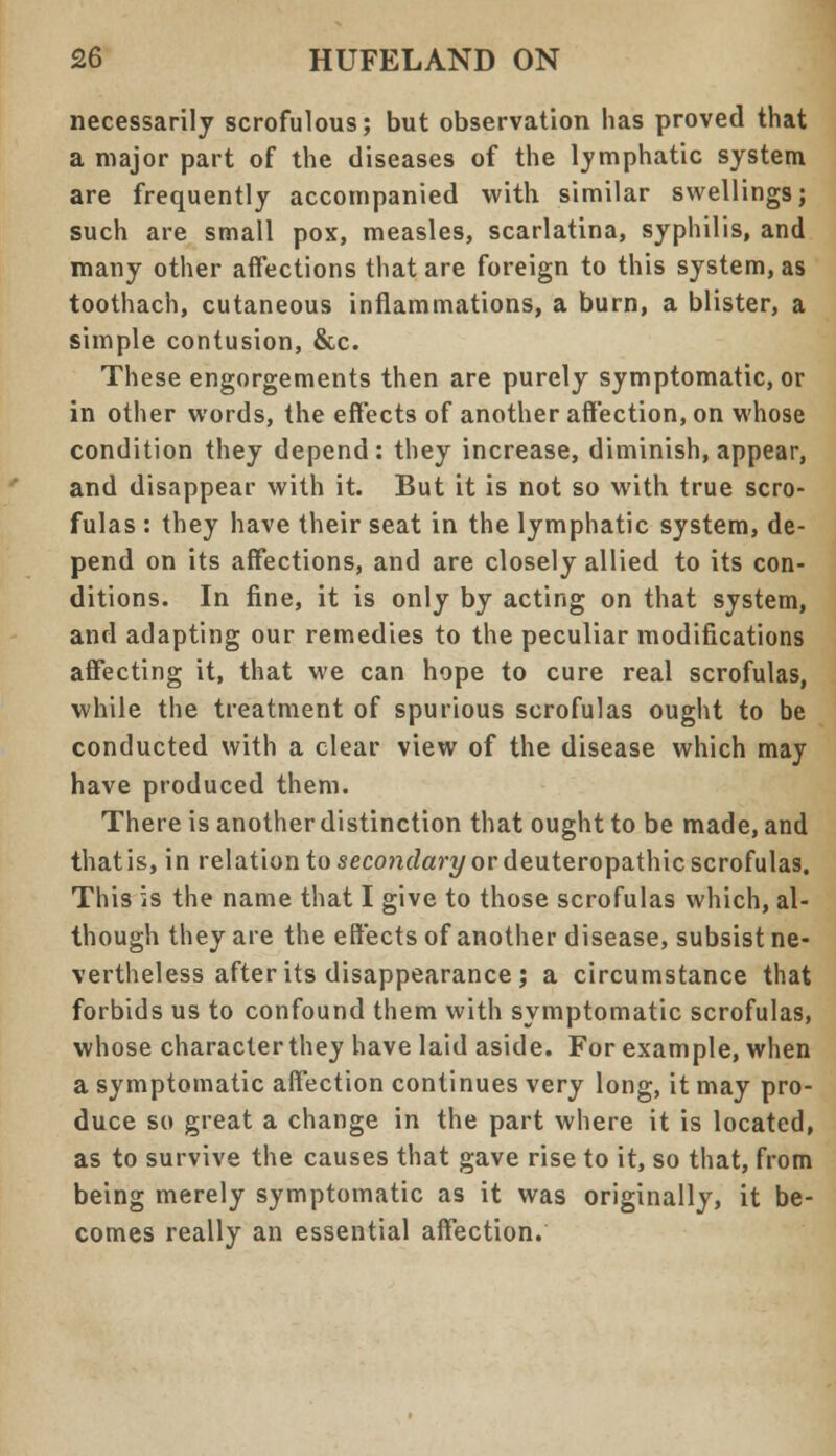 necessarily scrofulous; but observation has proved that a major part of the diseases of the lymphatic system are frequently accompanied with similar swellings; such are small pox, measles, scarlatina, syphilis, and many other affections that are foreign to this system, as toothach, cutaneous inflammations, a burn, a blister, a simple contusion, &c. These engorgements then are purely symptomatic, or in other words, the effects of another affection, on whose condition they depend: they increase, diminish, appear, and disappear with it. But it is not so with true scro- fulas : they have their seat in the lymphatic system, de- pend on its affections, and are closely allied to its con- ditions. In fine, it is only by acting on that system, and adapting our remedies to the peculiar modifications affecting it, that we can hope to cure real scrofulas, while the treatment of spurious scrofulas ought to be conducted with a clear view of the disease which may have produced them. There is another distinction that ought to be made, and thatis, in relation to seco?idan/or deuteropathic scrofulas. This is the name that I give to those scrofulas which, al- though they are the effects of another disease, subsist ne- vertheless after its disappearance ; a circumstance that forbids us to confound them with symptomatic scrofulas, whose character they have laid aside. For example, when a symptomatic affection continues very long, it may pro- duce so great a change in the part where it is located, as to survive the causes that gave rise to it, so that, from being merely symptomatic as it was originally, it be- comes really an essential affection.