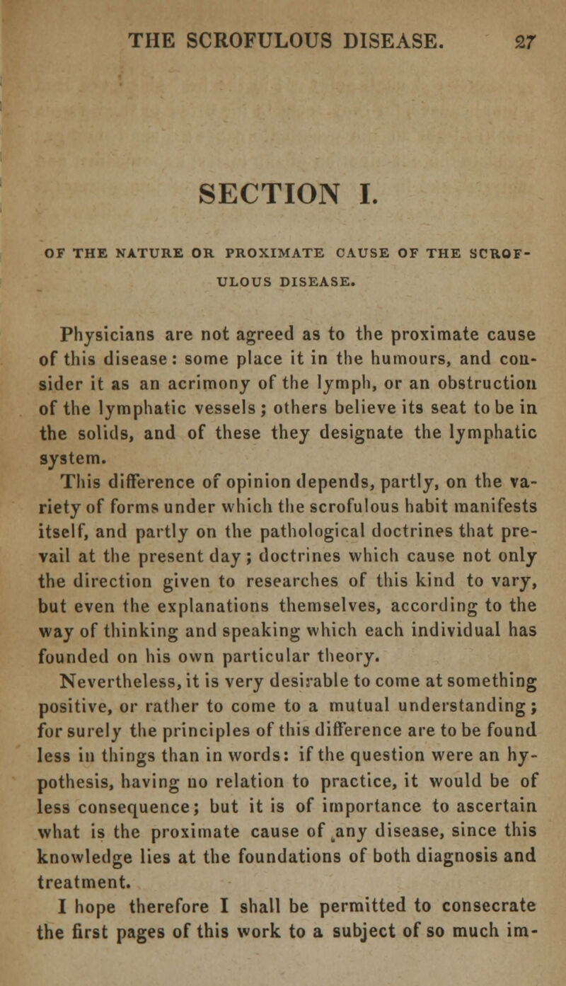 SECTION I. OF THE NATURE OR PROXIMATE CAUSE OF THE SCROF- ULOUS DISEASE. Physicians are not agreed as to the proximate cause of this disease: some place it in the humours, and con- sider it as an acrimony of the lymph, or an obstruction of the lymphatic vessels ; others believe its seat to be in the solids, and of these they designate the lymphatic system. This difference of opinion depends, partly, on the va- riety of forms under which the scrofulous habit manifests itself, and partly on the pathological doctrines that pre- vail at the present day; doctrines which cause not only the direction given to researches of this kind to vary, but even the explanations themselves, according to the way of thinking and speaking which each individual has founded on his own particular theory. Nevertheless, it is very desirable to come at something positive, or rather to come to a mutual understanding; for surely the principles of this difference are to be found less in tilings than in words: if the question were an hy- pothesis, having no relation to practice, it would be of less consequence; but it is of importance to ascertain what is the proximate cause of yany disease, since this knowledge lies at the foundations of both diagnosis and treatment. I hope therefore I shall be permitted to consecrate the first pages of this work to a subject of so much im-