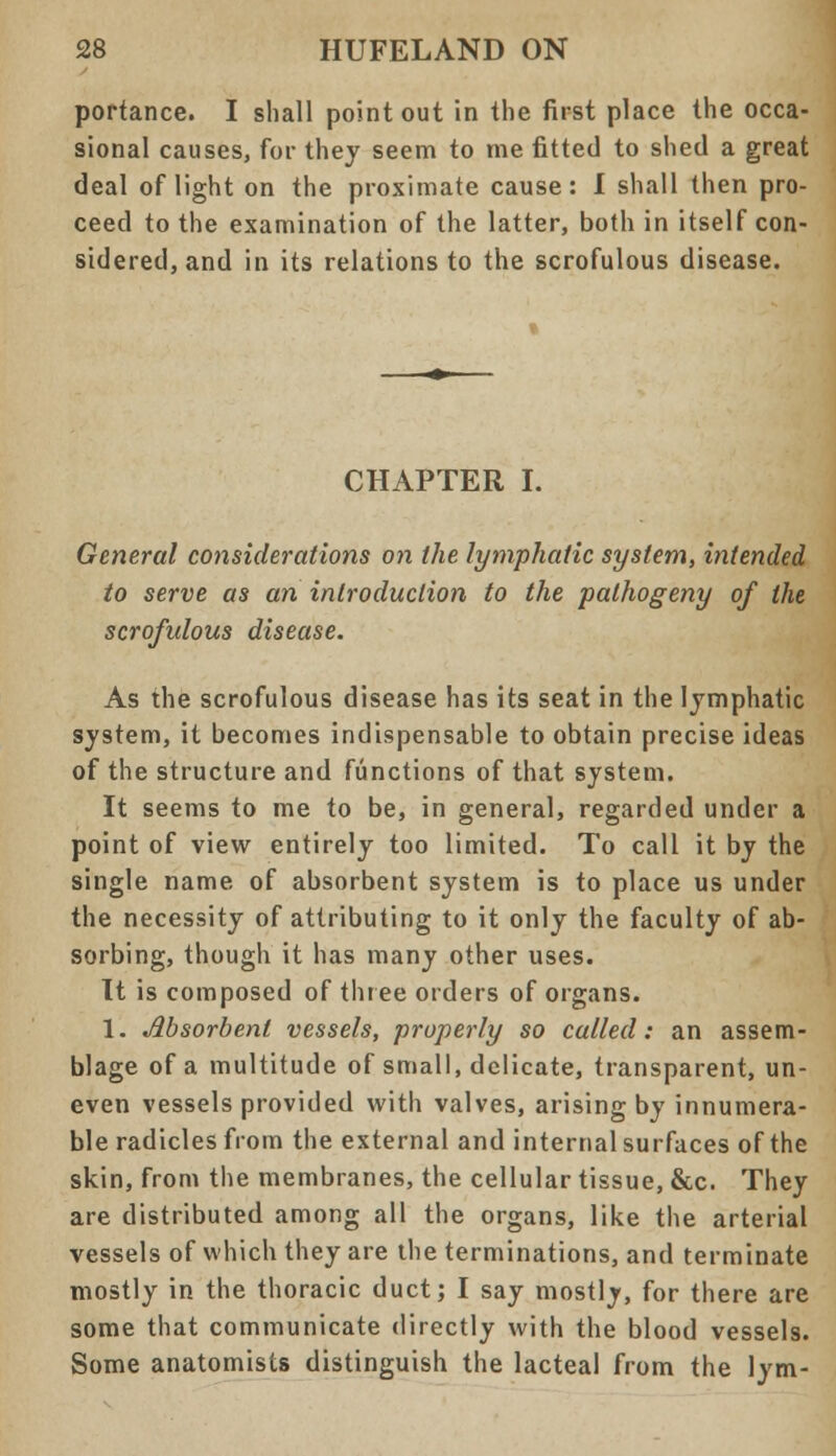 portance. I shall point out in the first place the occa- sional causes, for they seem to rne fitted to shed a great deal of light on the proximate cause: I shall then pro- ceed to the examination of the latter, both in itself con- sidered, and in its relations to the scrofulous disease. CHAPTER I. General considerations on the lymphatic system, intended to serve as an introduction to the pathogeny of the scrofulous disease. As the scrofulous disease has its seat in the lymphatic system, it becomes indispensable to obtain precise ideas of the structure and functions of that system. It seems to me to be, in general, regarded under a point of view entirely too limited. To call it by the single name of absorbent system is to place us under the necessity of attributing to it only the faculty of ab- sorbing, though it has many other uses. It is composed of three orders of organs. 1. Absorbent vessels, properly so called: an assem- blage of a multitude of small, delicate, transparent, un- even vessels provided with valves, arising by innumera- ble radicles from the external and internal surfaces of the skin, from the membranes, the cellular tissue, &c. They are distributed among all the organs, like the arterial vessels of which they are the terminations, and terminate mostly in the thoracic duct; I say mostly, for there are some that communicate directly with the blood vessels. Some anatomists distinguish the lacteal from the lym-