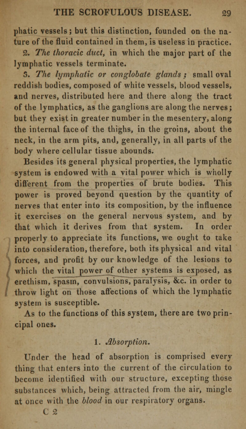phatic vessels; but this distinction, founded on the na- ture of the fluid contained in them, is useless in practice. 2. The thoracic duct, in which the major part of the lymphatic vessels terminate. 3. The lymphatic or conglobate glands ; small oval reddish bodies, composed of white vessels, blood vessels, and nerves, distributed here and there along the tract of the lymphatics, as the ganglions are along the nerves; but they exist in greater number in the mesentery, along the internal face of the thighs, in the groins, about the neck, in the arm pits, and, generally, in all parts of the body where cellular tissue abounds. Besides its general physical properties, the lymphatic system is endowed with a vital power which is wholly different from the properties of brute bodies. This power is proved beyond question by the quantity of nerves that enter into its composition, by the influence it exercises on the general nervous system, and by that which it derives from that system. In order properly to appreciate its functions, we ought to take into consideration, therefore, both its physical and vital forces, and profit by our knowledge of the lesions to which the vital power of other systems is exposed, as erethism, spasm, convulsions, paralysis, &c. in order to throw light on those affections of which the lymphatic system is susceptible. As to the functions of this system, there are two prin- cipal ones. 1. Absorption. Under the head of absorption is comprised every thing that enters into the current of the circulation to become identified with our structure, excepting those substances which, being attracted from the air, mingle at once with the blood in our respiratory organs. C 2
