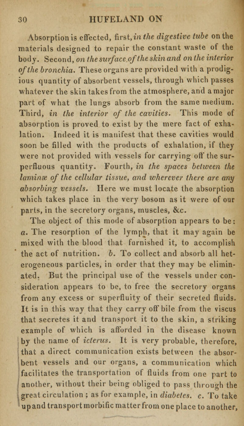 Absorption is effected, first, in the digestive tube on the materials designed to repair the constant waste of the body. Second, on the surf ace.of the skin and on the interior of the bronchia. These organs are provided with a prodig- ious quantity of absorbent vessels, through which passes whatever the skin takes from the atmosphere, and a major part of what the lungs absorb from the same medium. Third, in the interior of the cavities. This mode of absorption is proved to exist by the mere fact of exha- lation. Indeed it is manifest that these cavities would soon be filled with the products of exhalation, if they were not provided with vessels for carrying off the sur- perfluous quantity. Fourth, in the spaces between the laminae of the cellular tissue, and wherever there are any absorbing vessels. Here we must locate the absorption which takes place in the very bosom as it were of our parts, in the secretory organs, muscles, &c. The object of this mode of absorption appears to be: a. The resorption of the lymph, that it may again be mixed with the blood that furnished it, to accomplish the act of nutrition, b. To collect and absorb all het- erogeneous particles, in order that they may be elimin- ated. But the principal use of the vessels under con- sideration appears to be, to free the secretory organs from any excess or superfluity of their secreted fluids. It is in this way that they carry off bile from the viscus that secretes it and transport it to the skin, a striking example of which is afforded in the disease known by the name of icterus. It is very probable, therefore, that a direct communication exists between the absor- bent vessels and our organs, a communication which ^facilitates the transportation of fluids from one part to ; another, without their being obliged to pass through the i great circulation ; as for example, in diabetes, c. To take up and transport morbific matter from one place to another,