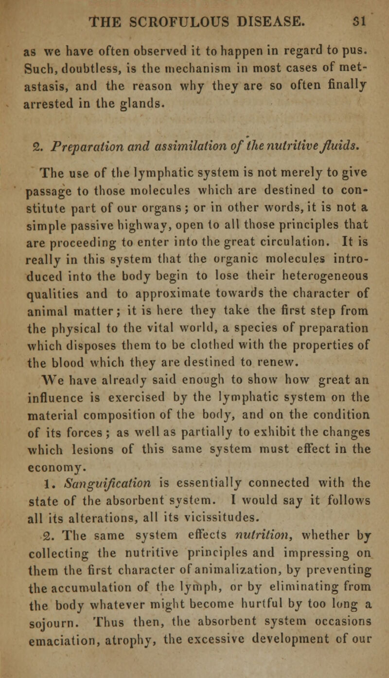 as we have often observed it to happen in regard to pus. Such, doubtless, is the mechanism in most cases of met- astasis, and the reason why they are so often finally arrested in the glands. 2. Preparation and assimilation of the nutritive fluids. The use of the lymphatic system is not merely to give passage to those molecules which are destined to con- stitute part of our organs ; or in other words, it is not a simple passive highway, open to all those principles that are proceeding to enter into the great circulation. It is really in this system that the organic molecules intro- duced into the body begin to lose their heterogeneous qualities and to approximate towards the character of animal matter; it is here they take the first step from the physical to the vital world, a species of preparation which disposes them to be clothed with the properties of the blood which they are destined to renew. We have already said enough to show how great an influence is exercised by the lymphatic system on the material composition of the body, and on the condition of its forces ; as well as partially to exhibit the changes which lesions of this same system must effect in the economy. 1. Sanguification is essentially connected with the state of the absorbent system. I would say it follows all its alterations, all its vicissitudes. 2. The same system effects nutrition, whether by collecting the nutritive principles and impressing on them the first character of animalization, by preventing the accumulation of the lymph, or by eliminating from the body whatever might become hurtful by too long a sojourn. Thus then, the absorbent system occasions emaciation, atrophy, the excessive development of our