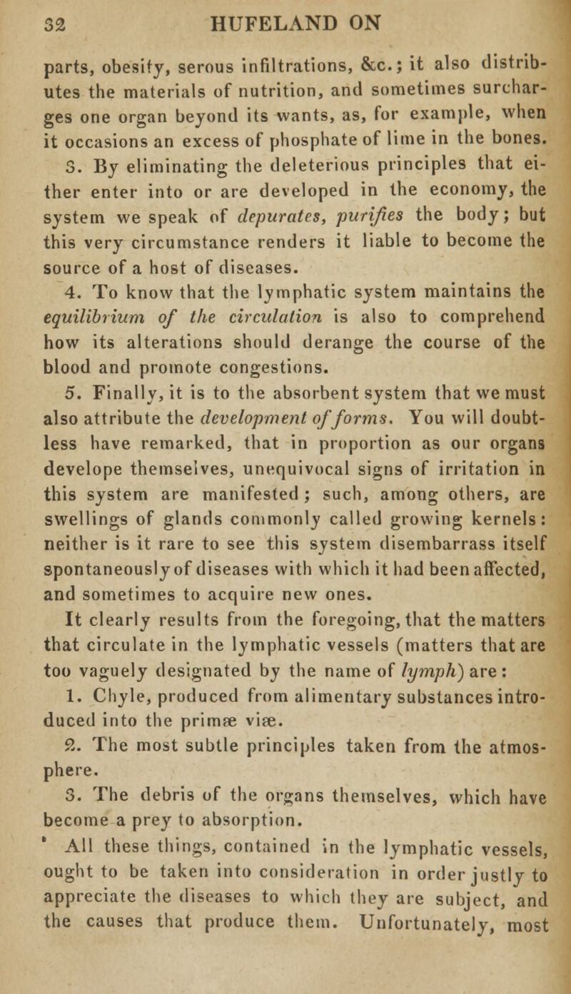 parts, obesity, serous infiltrations, &c; it also distrib- utes the materials of nutrition, and sometimes surchar- ges one organ beyond its wants, as, for example, when it occasions an excess of phosphate of lime in the bones. 3. By eliminating the deleterious principles that ei- ther enter into or are developed in the economy, the system we speak of depurates, purifies the body; but this very circumstance renders it liable to become the source of a host of diseases. 4. To know that the lymphatic system maintains the equilibrium of the circulation is also to comprehend how its alterations should derange the course of the blood and promote congestions. 5. Finally, it is to the absorbent system that we must also attribute the development of forms. You will doubt- less have remarked, that in proportion as our organs develope themselves, unequivocal signs of irritation in this system are manifested ; such, among others, are swellings of glands commonly called growing kernels: neither is it rare to see this system disembarrass itself spontaneouslyof diseases with which it had beenaffected, and sometimes to acquire new ones. It clearly results from the foregoing, that the matters that circulate in the lymphatic vessels (matters that are too vaguely designated by the name of lymph) are : 1. Chyle, produced from alimentary substances intro- duced into the primee vise. 9,. The most subtle principles taken from the atmos- phere. 3. The debris of the organs themselves, which have become a prey to absorption. All these things, contained in the lymphatic vessels, ought to be taken into consideration in order justly to appreciate the diseases to which they are subject, and the causes that produce them. Unfortunately, most