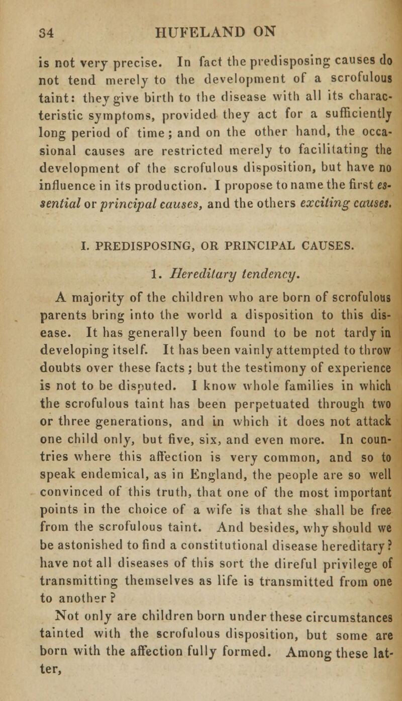 is not very precise. In fact the predisposing causes do not tend merely to the development of a scrofulous taint: they give birth to the disease with all its charac- teristic symptoms, provided they act for a sufficiently long period of time; and on the other hand, the occa- sional causes are restricted merely to facilitating the development of the scrofulous disposition, but have no influence in its production. I propose to name the first es- sential or principal causes, and the others exciting causes. I. PREDISPOSING, OR PRINCIPAL CAUSES. 1. Hereditary tendency. A majority of the children who are born of scrofulous parents bring into the world a disposition to this dis- ease. It has generally been found to be not tardy in developing itself. It has been vainly attempted to throw doubts over these facts; but the testimony of experience is not to be disputed. I know whole families in which the scrofulous taint has been perpetuated through two or three generations, and in which it does not attack one child only, but five, six, and even more. In coun- tries where this affection is very common, and so to speak endemical, as in England, the people are so well convinced of this truth, that one of the most important points in the choice of a wife is that she shall be free from the scrofulous taint. And besides, why should we be astonished to find a constitutional disease hereditary ? have not all diseases of this sort the direful privilege of transmitting themselves as life is transmitted from one to another ? Not only are children born under these circumstances tainted with the scrofulous disposition, but some are born with the affection fully formed. Among these lat- ter,