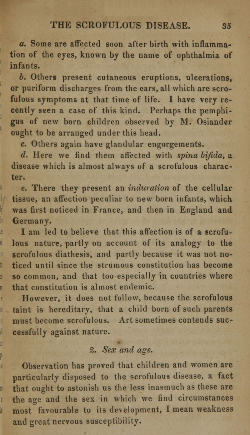 a. Some are affected soon after birth with inflamma- tion of the eyes, known by the name of ophthalmia of infants. b. Others present cutaneous eruptions, ulcerations, or puriform discharges from the ears, all which are scro- fulous symptoms at that time of life. I have very re- cently seen a case of this kind. Perhaps the pemphi- gus of new born children observed by M. Osiander ought to be arranged under this head. c. Others again have glandular engorgements. d. Here we find them affected with spina bifida, a, disease which is almost always of a scrofulous charac- ter. c. There they present an induration of the cellular tissue, an affection peculiar to new born infants, which I' was first noticed in France, and then in England and ii Germany. I am led to believe that this affection is of a scrofu- lous nature, partly on account of its analogy to the scrofulous diathesis, and partly because it was not no- I ticed until since the strumous constitution has become so common, and that too especially in countries where i that constitution is almost endemic. However, it does not follow, because the scrofulous r taint is hereditary, that a child born of such parents must become scrofulous. Art sometimes contends suc- I cessfully against nature. 2. Sex and age. Observation has proved that children and women are particularly disposed to the scrofulous disease, a fact i that ought to astonish us the less inasmuch as these are l the age and the sex in which we find circumstances li most favourable to its development, I mean weakness and great nervous susceptibility.