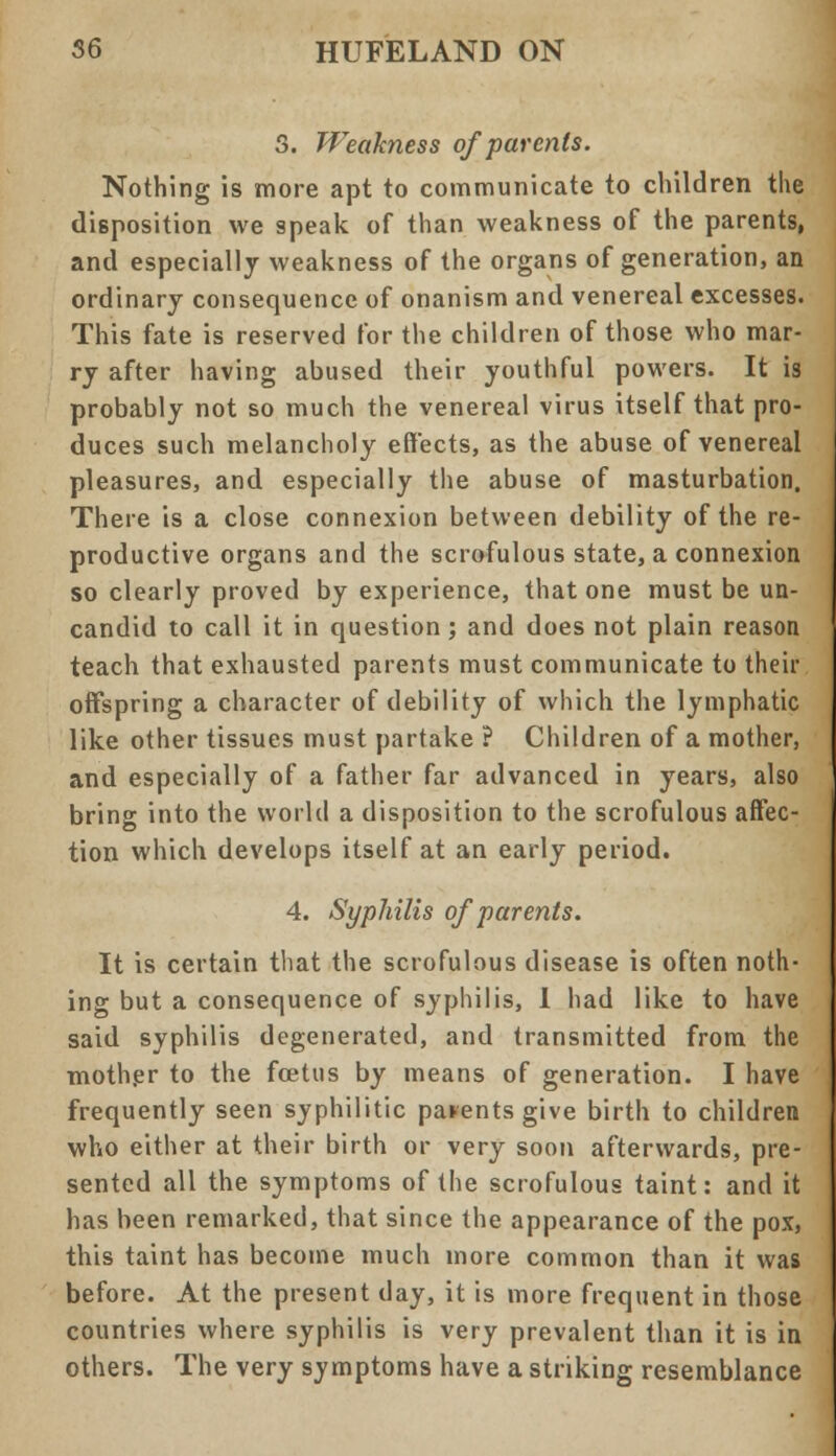 3. Weakness of parents. Nothing is more apt to communicate to children the disposition we speak of than weakness of the parents, and especially weakness of the organs of generation, an ordinary consequence of onanism and venereal excesses. This fate is reserved for the children of those who mar- ry after having abused their youthful powers. It is probably not so much the venereal virus itself that pro- duces such melancholy effects, as the abuse of venereal pleasures, and especially the abuse of masturbation. There is a close connexion between debility of the re- productive organs and the scrofulous state, a connexion so clearly proved by experience, that one must be un- candid to call it in question; and does not plain reason teach that exhausted parents must communicate to their offspring a character of debility of which the lymphatic like other tissues must partake ? Children of a mother, and especially of a father far advanced in years, also bring into the world a disposition to the scrofulous affec- tion which develops itself at an early period. 4. Syphilis of parents. It is certain that the scrofulous disease is often noth- ing but a consequence of syphilis, I had like to have said syphilis degenerated, and transmitted from the mother to the foetus by means of generation. I have frequently seen syphilitic parents give birth to children who either at their birth or very soon afterwards, pre- sented all the symptoms of the scrofulous taint: and it has been remarked, that since the appearance of the pox, this taint has become much more common than it was before. At the present day, it is more frequent in those countries where syphilis is very prevalent than it is in others. The very symptoms have a striking resemblance