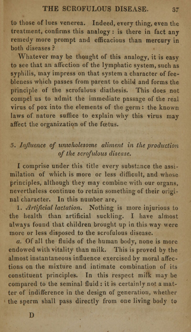 to those of lues venerea. Indeed, every thing, even the treatment, confirms this analogy : is there in fact any remedy more prompt and efficacious than mercury in both diseases ? Whatever may be thought of this analogy, it is easy to see that an affection of the lymphatic system, such as syphilis, may impress on that system a character of fee- bleness which passes from parent to child and forms the principle of the scrofulous diathesis. This does not compel us to admit the immediate passage of the real virus of pox into the elements of the germ : the known laws of nature suffice to explain why this virus may affect the organization of the foetus. 5. Influence of unwholesome aliment in the production of the scrofulous disease. I comprise under this title every substance the assi- milation of which is more or less difficult, and whose principles, although they may combine with our organs, nevertheless continue to retain something of their origi- nal character. In this number are, 1. Artificial lactation. Nothing is more injurious to the health than artificial suckling. I have almost always found that children brought up in this way were more or less disposed to the scrofulous disease. a. Of all the fluids of the human body, none is more endowed with vitality than milk. This is proved by the almost instantaneous influence exercised by moral affec- tions on the mixture and intimate combination of its constituent principles. In this respect milk may be compared to the seminal fluid: it is certainly not a mat- ter of indifference in the design of generation, whether the sperm shall pass directly from one living body to D