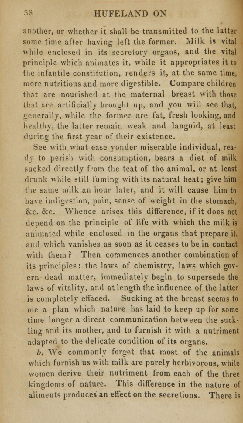 another, or whether it shall be transmitted to the latter some time after having left the former. Milk is vital while enclosed in its secretory organs, and the vital principle which animates it, while it appropriates it to the infantile constitution, renders it, at the same time, more nutritious and more digestible. Compare children that are nourished at the maternal breast with those that are artificially brought up, and you will see that, generally, while the former are fat, fresh looking, and healthy, the latter remain weak and languid, at least during the first year of their existence. See with what ease yonder miserable individual, rea- dy to perish with consumption, bears a diet of milk sucked directly from the teat of the animal, or at least drunk while still fuming with its natural heat; give him the same milk an hour later, and it will cause him to have indigestion, pain, sense of weight in the stomach, &c. &c. Whence arises this difference, if it does not depend on the principle of life with which the milk is animated while enclosed in the organs that prepare it, and which vanishes as soon as it ceases to be in contact with them ? Then commences another combination of its principles: the laws of chemistry, laws which gov- ern dead matter, immediately begin to supersede the laws of vitality, and at length the influence of the latter is completely effaced. Sucking at the breast seems to me a plan which nature has laid to keep up for some time longer a direct communication between the suck- ling and its mother, and to furnish it with a nutriment adapted to the delicate condition of its organs. b. We commonly forget that most of the animals which furnish us with milk are purely herbivorous, while women derive their nutriment from each of the three kingdoms of nature. This difference in the nature of aliments produces an effect on the secretions. There is