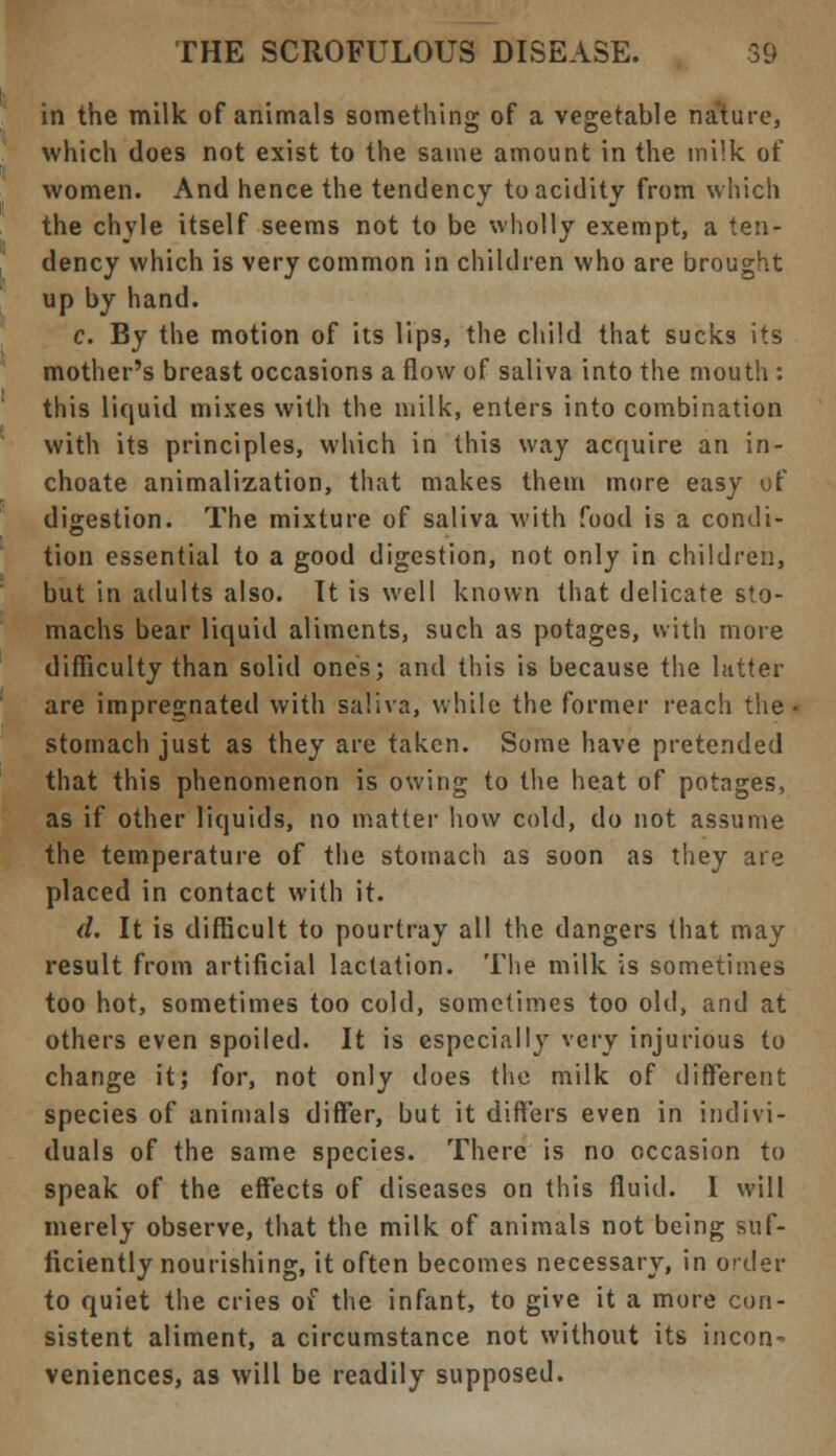 in the milk of animals something of a vegetable nature, which does not exist to the same amount in the milk of women. And hence the tendency to acidity from which the chyle itself seems not to be wholly exempt, a ten- dency which is very common in children who are brought up by hand. c. By the motion of its lips, the child that sucks its mother's breast occasions a flow of saliva into the mouth : this liquid mixes with the milk, enters into combination with its principles, which in this way acquire an in- choate animalization, that makes them more easy of digestion. The mixture of saliva with food is a condi- tion essential to a good digestion, not only in children, but in adults also. It is well known that delicate sto- machs bear liquid aliments, such as potages, with more difficulty than solid ones; and this is because the latter are impregnated with saliva, while the former reach the < stomach just as they are taken. Some have pretended that this phenomenon is owing to the heat of potages, as if other liquids, no matter how cold, do not assume the temperature of the stomach as soon as they are placed in contact with it. d. It is difficult to pourtray all the dangers that may result from artificial lactation. The milk is sometimes too hot, sometimes too cold, sometimes too old, and at others even spoiled. It is especially very injurious to change it; for, not only does the milk of different species of animals differ, but it differs even in indivi- duals of the same species. There is no occasion to speak of the effects of diseases on this fluid. I will merely observe, that the milk of animals not being suf- ficiently nourishing, it often becomes necessary, in order to quiet the cries of the infant, to give it a more con- sistent aliment, a circumstance not without its incon- veniences, as will be readily supposed.