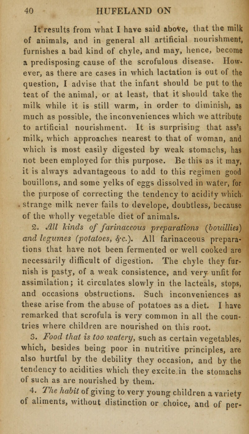 It results from what I have said above, that the milk of animals, and in general all artificial nourishment, furnishes a bad kind of chyle, and may, hence, become a predisposing cause of the scrofulous disease. How- ever, as there are cases in which lactation is out of the question, I advise that the infant should be put to the teat of the animal, or at least, that it should take the milk while it is still warm, in order to diminish, as much as possible, the inconveniences which we attribute to artificial nourishment. It is surprising that ass's milk, which approaches nearest to that of woman, and which is most easily digested by weak stomachs, has not been employed for this purpose. Be this as it may, it is always advantageous to add to this regimen good bouillons, and some yelks of eggs dissolved in water, for the purpose of correcting the tendency to acidity which . strange milk never fails to develope, doubtless, because of the wholly vegetable diet of animals. 2. Jill kinds of farinaceous preparations (bouillies) and legumes (potatoes, 8,-c). All farinaceous prepara- tions that have not been fermented or well cooked are necessarily difficult of digestion. The chyle they fur- nish is pasty, of a weak consistence, and very unfit for assimilation; it circulates slowly in the lacteals, stops, and occasions obstructions. Such inconveniences as these arise from the abuse of potatoes as a diet. I have remarked that scrofula is very common in all the coun- tries where children are nourished on this root. 3. Food that is too ivatery, such as certain vegetables, which, besides being poor in nutritive principles, are also hurtful by the debility they occasion, and by the tendency to acidities which they excite in the stomachs of such as are nourished by them. 4. The habit of giving to very young children a variety of aliments, without distinction or choice, and of per-