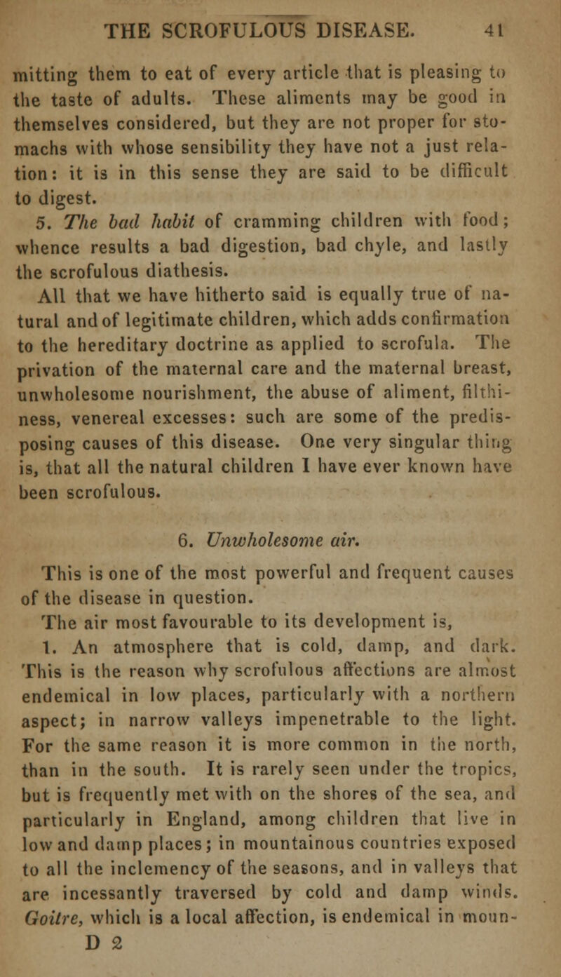 mitting them to eat of every article that is pleasing to the taste of adults. These aliments may be good in themselves considered, but they are not proper for sto- machs with whose sensibility they have not a just rela- tion: it is in this sense they are said to be difficult to digest. 5. The bad habit of cramming children with food; whence results a bad digestion, bad chyle, and lastly the scrofulous diathesis. All that we have hitherto said is equally true of na- tural and of legitimate children, which adds confirmation to the hereditary doctrine as applied to scrofula. The privation of the maternal care and the maternal breast, unwholesome nourishment, the abuse of aliment, filthi- ness, venereal excesses: such are some of the predis- posing causes of this disease. One very singular thing is, that all the natural children I have ever known have been scrofulous. 6. Unwholesome air. This is one of the most powerful and frequent causes of the disease in question. The air most favourable to its development is, 1. An atmosphere that is cold, damp, and dark. This is the reason why scrofulous affections are almost endemical in low places, particularly with a northern aspect; in narrow valleys impenetrable to the light. For the same reason it is more common in the north, than in the south. It is rarely seen under the tropics, but is frequently met with on the shores of the sea, and particularly in England, among children that live in low and damp places; in mountainous countries exposed to all the inclemency of the seasons, and in valleys that are incessantly traversed by cold and damp winds. Goitre, which is a local affection, is endemical in moun- D 2