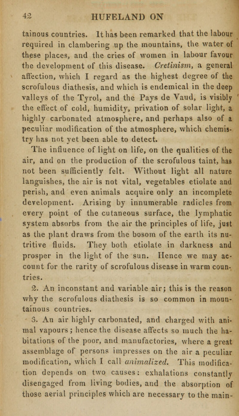 tainous countries. It has been remarked that the labour required in clambering up the mountains, the water of these places, and the cries of women in labour favour the development of this disease. Cretinism, a general affection, which I regard as the highest degree of the scrofulous diathesis, and which is endemical in the deep valleys of the Tyrol, and the Pays de Vaud, is visibly the effect of cold, humidity, privation of solar light, a highly carbonated atmosphere, and perhaps also of a peculiar modification of the atmosphere, which chemis- try has not yet been able to detect. The influence of light on life, on the qualities of the air, and on the production of the scrofulous taint, has not been sufficiently felt. Without light all nature languishes, the air is not vital, vegetables etiolate and perish, and even animals acquire only an incomplete development. Arising by innumerable radicles from every point of the cutaneous surface, the lymphatic system absorbs from the air the principles of life, just as the plant draws from the bosom of the earth its nu- tritive fluids. They both etiolate in darkness and prosper in the light of the sun. Hence we may ac- count for the rarity of scrofulous disease in warm coun- tries. 2. An inconstant and variable air; this is the reason why the scrofulous diathesis is so common in moun- tainous countries. 3. An air highly carbonated, and charged with ani- mal vapours; hence the disease affects so much the ha- bitations of the poor, and manufactories, where a great assemblage of persons impresses on the air a peculiar modification, which I call animalizecl. This modifica- tion depends on two causes: exhalations constantly disengaged from living bodies, and the absorption of those aerial principles which are necessary to the main-