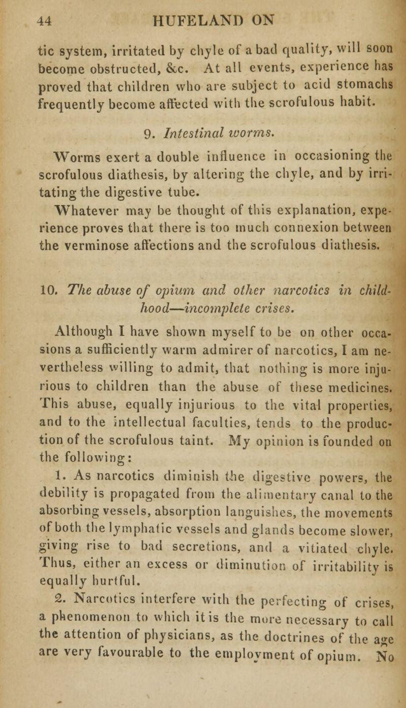 tic system, irritated by chyle of a bad quality, will soon become obstructed, &c. At all events, experience has proved that children who are subject to acid stomachs frequently become affected with the scrofulous habit. 9. Intestinal worms. Worms exert a double influence in occasioning the scrofulous diathesis, by altering the chyle, and by irri- tating the digestive tube. Whatever may be thought of this explanation, expe- rience proves that there is too much connexion between the verminose affections and the scrofulous diathesis. 10. The abuse of opium and other narcotics in child- hood—incomplete crises. Although I have shown myself to be on other occa- sions a sufficiently warm admirer of narcotics, I am ne- vertheless willing to admit, that nothing is more inju- rious to children than the abuse of these medicines. This abuse, equally injurious to the vital properties, and to the intellectual faculties, tends to the produc- tion of the scrofulous taint. My opinion is founded on the following: 1. As narcotics diminish the digestive powers, the debility is propagated from the alimentary canal to the absorbing vessels, absorption languishes, the movements of both the lymphatic vessels and glands become slower, giving rise to bad secretions, and a vitiated chyle. Thus, either an excess or diminution of irritability is equally hurtful. 2. Narcotics interfere with the perfecting of crises, a phenomenon to which it is the mure necessary to call the attention of physicians, as the doctrines of the age are very favourable to the employment of opium. No