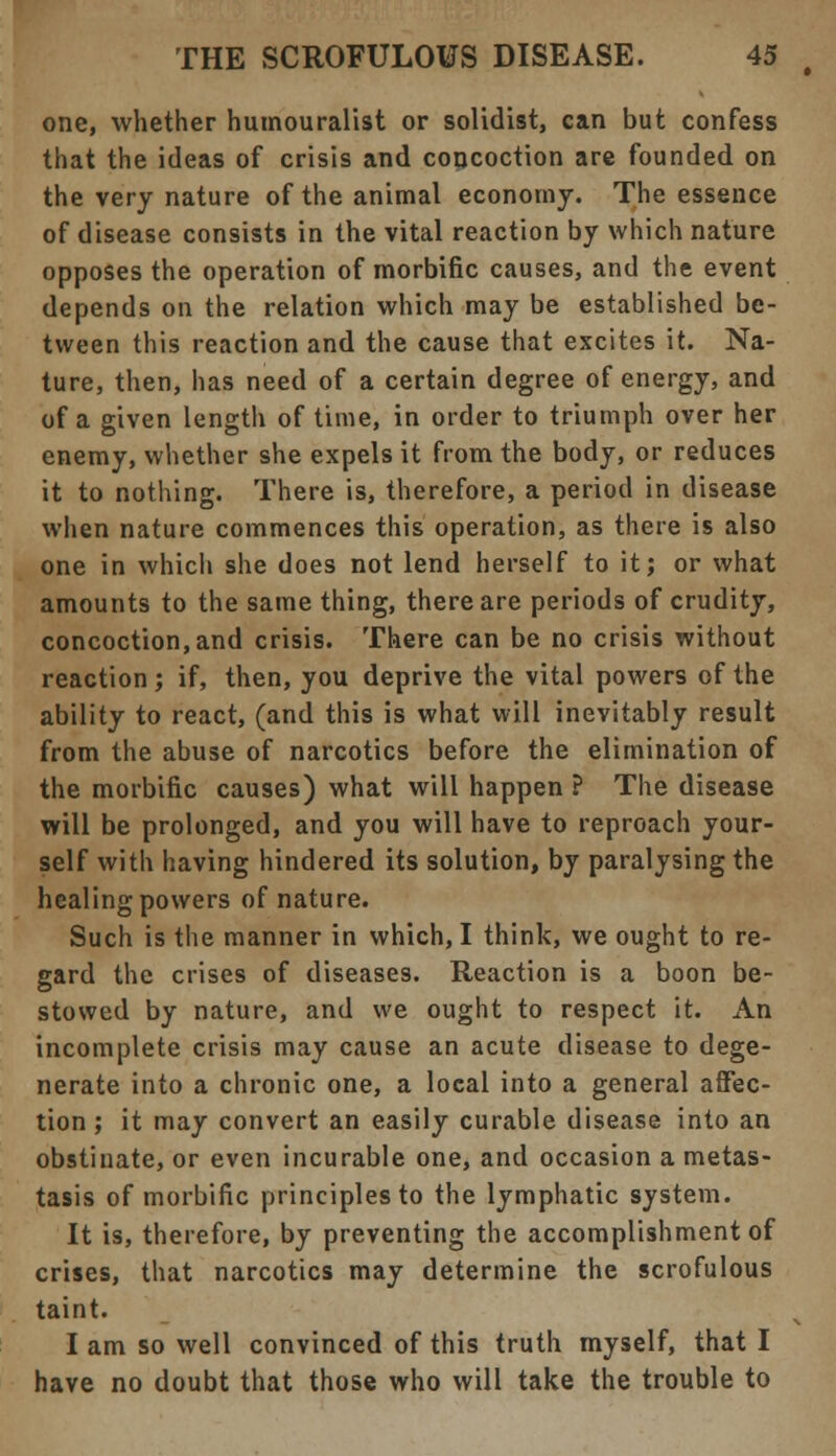 one, whether humouralist or solidist, can but confess that the ideas of crisis and concoction are founded on the very nature of the animal economy. The essence of disease consists in the vital reaction by which nature opposes the operation of morbific causes, and the event depends on the relation which may be established be- tween this reaction and the cause that excites it. Na- ture, then, has need of a certain degree of energy, and of a given length of time, in order to triumph over her enemy, whether she expels it from the body, or reduces it to nothing. There is, therefore, a period in disease when nature commences this operation, as there is also one in which she does not lend herself to it; or what amounts to the same thing, there are periods of crudity, concoction, and crisis. There can be no crisis without reaction; if, then, you deprive the vital powers of the ability to react, (and this is what will inevitably result from the abuse of narcotics before the elimination of the morbific causes) what will happen ? The disease will be prolonged, and you will have to reproach your- self with having hindered its solution, by paralysing the healing powers of nature. Such is the manner in which, I think, we ought to re- gard the crises of diseases. Reaction is a boon be- stowed by nature, and we ought to respect it. An incomplete crisis may cause an acute disease to dege- nerate into a chronic one, a local into a general affec- tion; it may convert an easily curable disease into an obstinate, or even incurable one, and occasion a metas- tasis of morbific principles to the lymphatic system. It is, therefore, by preventing the accomplishment of crises, that narcotics may determine the scrofulous taint. I am so well convinced of this truth myself, that I have no doubt that those who will take the trouble to