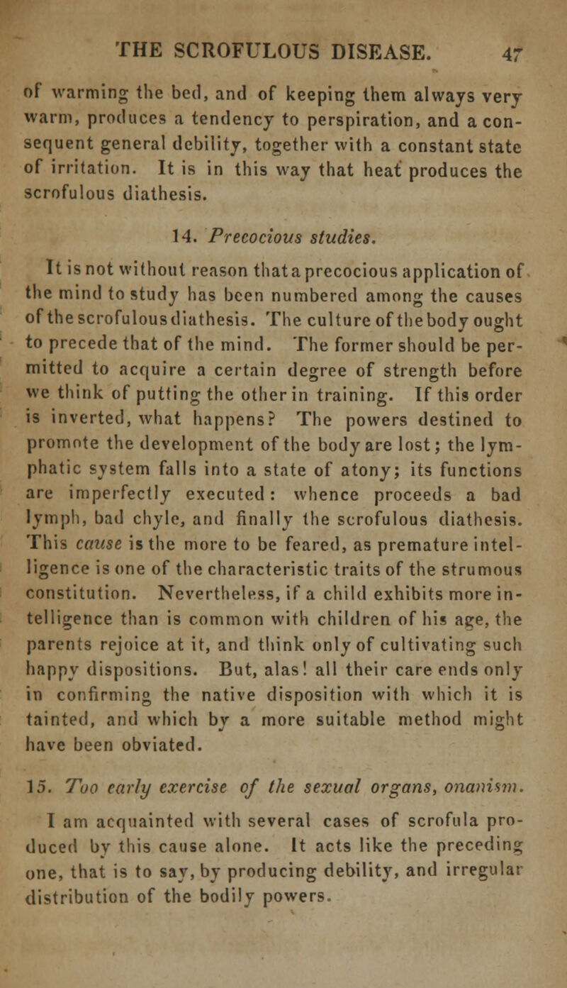 of warming the bed, and of keeping Ihem always very warm, produces a tendency to perspiration, and aeon- sequent general debility, together with a constant state of irritation. It is in this way that heat produces the scrofulous diathesis. 14. Precocious studies. It is not without reason that a precocious application of the mind to study has been numbered among the causes of thescrofulousdiathesis. The culture of thebody ought to precede that of the mind. The former should be per- mitted to acquire a certain degree of strength before we think of putting the other in training. If this order is inverted, what happens? The powers destined to promote the development of the body are lost; the lym- phatic system falls into a state of atony; its functions are imperfectly executed: whence proceeds a bad lymph, bad chyle, and finally the scrofulous diathesis. This cause is the more to be feared, as premature intel- ligence is one of the characteristic traits of the strumous constitution. Nevertheless, if a child exhibits more in- telligence than is common with children of his age, the parents rejoice at it, and think only of cultivating such happy dispositions. But, alas! all their care ends only in confirming the native disposition with which it is tainted, and which by a more suitable method might have been obviated. 15. Too early exercise of the sexual organs, onanism. I am acquainted with several cases of scrofula pro- duced by this cause alone. It acts like the preceding one, that is to say, by producing debility, and irregular distribution of the bodily powers.