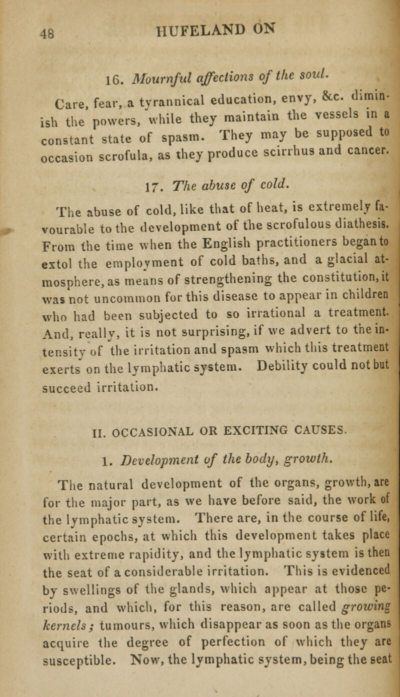 16. Mournful affections of the soul. Care, fear, a tyrannical education, envy, &c. dimin- ish the powers, while they maintain the vessels in a constant state of spasm. They may be supposed to occasion scrofula, as they produce scirrhus and cancer. 17. The abuse of cold. The abuse of cold, like that of heat, is extremely fa- vourable to the development of the scrofulous diathesis. From the time when the English practitioners began to extol the employment of cold baths, and a glacial at- mosphere, as means of strengthening the constitution, it was not uncommon for this disease to appear in children who had been subjected to so irrational a treatment. And, really, it is not surprising, if wc advert to the in- tensity of the irritation and spasm which this treatment exerts* on the lymphatic system. Debility could not but succeed irritation. II. OCCASIONAL OR EXCITING CAUSES. 1. Development of the body, growth. The natural development of the organs, growth, are for the major part, as we have before said, the work of the lymphatic system. There are, in the course of life, certain epochs, at which this development takes place with extreme rapidity, and the lymphatic system is then the seat of a considerable irritation. This is evidenced by swellings of the glands, which appear at tho9e pe- riods, and which, for this reason, are called growing kernels ; tumours, which disappear as soon as the organs acquire the degree of perfection of which they are susceptible. Now, the lymphatic system, being the seat