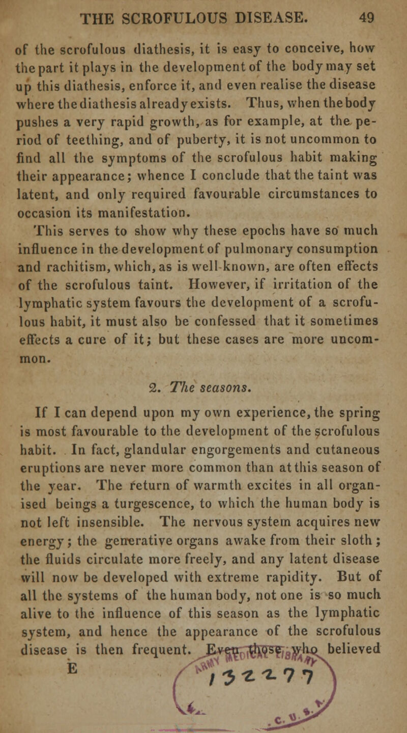 of the scrofulous diathesis, it is easy to conceive, how the part it plays in the development of the body may set up this diathesis, enforce it, and even realise the disease where the diathesis already exists. Thus, when the body pushes a very rapid growth, as for example, at the pe- riod of teething, and of puberty, it is not uncommon to find all the symptoms of the scrofulous habit making their appearance; whence I conclude that the taint was latent, and only required favourable circumstances to occasion its manifestation. This serves to show why these epochs have so much influence in the development of pulmonary consumption and rachitism, which, as is well-known, are often effects of the scrofulous taint. However, if irritation of the lymphatic system favours the development of a scrofu- lous habit, it must also be confessed that it sometimes effects a cure of it; but these cases are more uncom- mon. 2. The seasons. If I can depend upon my own experience, the spring is most favourable to the development of the scrofulous habit. In fact, glandular engorgements and cutaneous eruptions are never more common than at this season of the year. The return of warmth excites in all organ- ised beings a turgescence, to which the human body is not left insensible. The nervous system acquires new energy; the generative organs awake from their sloth ; the fluids circulate more freely, and any latent disease will now be developed with extreme rapidity. But of all the systems of the human body, not one is so much alive to the influence of this season as the lymphatic system, and hence the appearance of the scrofulous disease is then frequent. Even those who believed